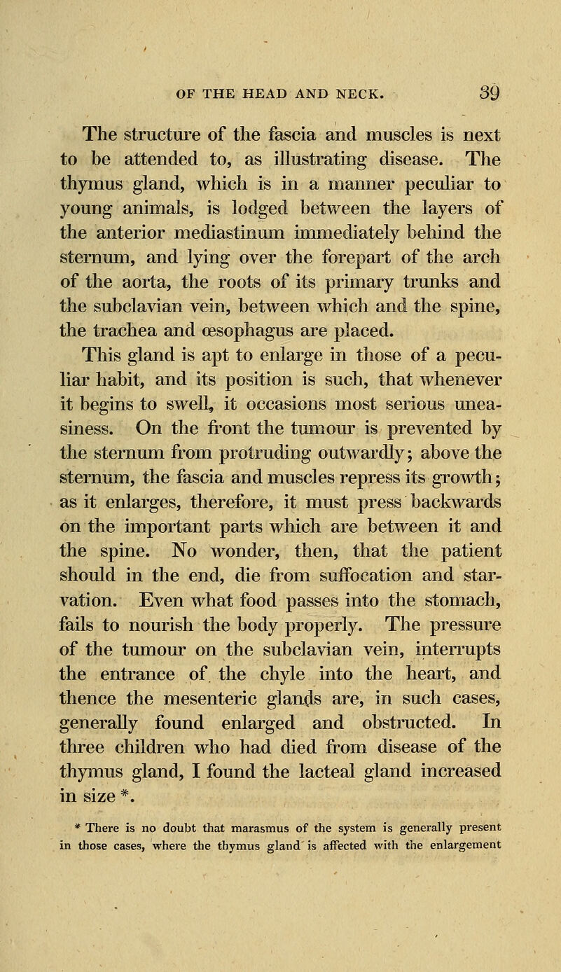 The structure of the fascia and muscles is next to be attended to, as illustrating disease. The thymus gland, which is in a manner peculiar to young animals, is lodged between the layers of the anterior mediastinum immediately behind the sternum, and lying over the forepart of the arch of the aorta, the roots of its primary trunks and the subclavian vein, between which and the spine, the trachea and oesophagus are placed. This gland is apt to enlarge in those of a pecu- liar habit, and its position is such, that whenever it begins to swell, it occasions most serious unea- siness. On the front the tumour is prevented by the sternum from protruding outwardly; above the sternum, the fascia and muscles repress its growth; as it enlarges, therefore, it must press backwards on the important parts which are between it and the spine. No wonder, then, that the patient should in the end, die from suffocation and star- vation. Even what food passes into the stomach, fails to nourish the body properly. The pressure of the tumour on the subclavian vein, interrupts the entrance of. the chyle into the heart, and thence the mesenteric glands are, in such cases, generally found enlarged and obstructed. In three children who had died from disease of the thymus gland, I found the lacteal gland increased in size *. * There is no doubt that marasmus of the system is generally present in those cases, where the thymus gland is affected with the enlargement
