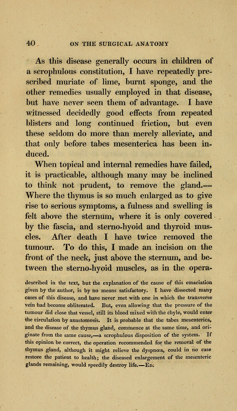 As this disease generally occurs in children of a scrophulous constitution, I have repeatedly pre- scribed muriate of lime, burnt sponge, and the other remedies usually employed in that disease, but have never seen them of advantage. I have witnessed decidedly good effects from repeated blisters and long continued friction, but even these seldom do more than merely alleviate, and that only before tabes mesenterica has been in- duced. When topical and internal remedies have failed, it is practicable, although many may be inclined to think not prudent, to remove the gland.— Where the thymus is so much enlarged as to give rise to serious symptoms, a fulness and swelling is felt above the sternum, where it is only covered by the fascia, and sterno-hyoid and thyroid mus- cles. After death I have twice removed the tumour. To do this, I made an incision on the front of the neck, just above the sternum, and be- tween the sterno-hyoid muscles, as in the opera- described in the text, but the explanation of the cause of this emaciation given by the author, is by no means satisfactory. I have dissected many cases of this disease, and have never met with one in which the transverse vein had become obliterated. But, even allowing that the pressure of the tumour did close that vessel, still its blood mixed with the chyle, would enter the circulation by anastomosis. It is probable that the tabes mesenterica, and the disease of the thymus gland, commence at the same time, and ori- ginate from the same cause,—a scrophulous disposition of the system. If this opinion be correct, the operation recommended for the removal of the thymus gland, although it might relieve the dyspnoea, could in no case restore the patient to health; the diseased enlargement of the mesenteric glands remaining, would speedily destroy life.—Ed.