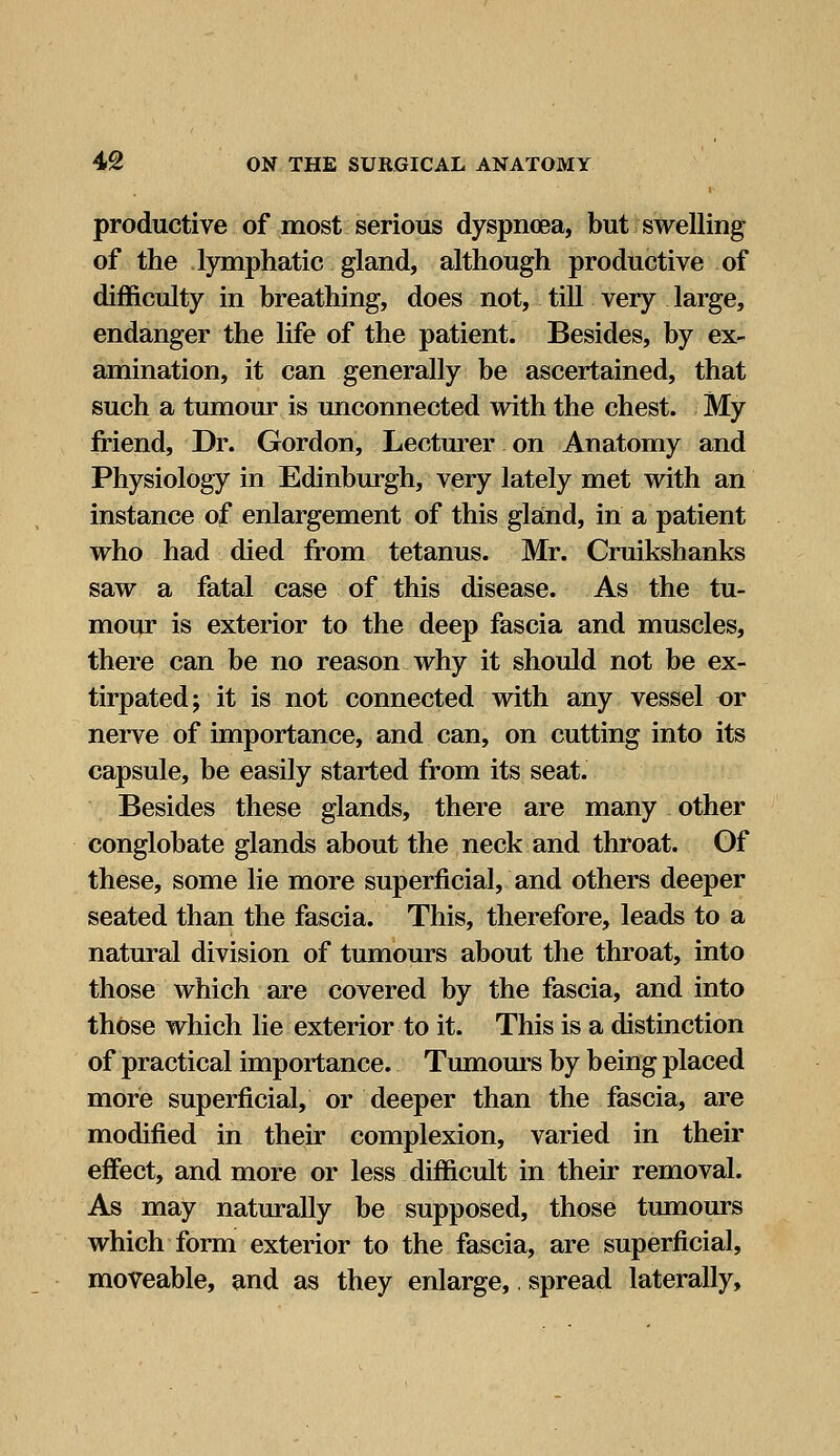 productive of most serious dyspnoea, but swelling of the lymphatic gland, although productive of difficulty in breathing, does not, till very large, endanger the life of the patient. Besides, by ex- amination, it can generally be ascertained, that such a tumour is unconnected with the chest. My friend, Dr. Gordon, Lecturer on Anatomy and Physiology in Edinburgh, very lately met with an instance of enlargement of this gland, in a patient who had died from tetanus. Mr. Cruikshanks saw a fatal case of this disease. As the tu- mour is exterior to the deep fascia and muscles, there can be no reason why it should not be ex- tirpated; it is not connected with any vessel or nerve of importance, and can, on cutting into its capsule, be easily started from its seat. Besides these glands, there are many other conglobate glands about the neck and throat. Of these, some lie more superficial, and others deeper seated than the fascia. This, therefore, leads to a natural division of tumours about the throat, into those which are covered by the fascia, and into those which lie exterior to it. This is a distinction of practical importance. Tumours by being placed more superficial, or deeper than the fascia, are modified in their complexion, varied in their effect, and more or less difficult in their removal. As may naturally be supposed, those tumours which form exterior to the fascia, are superficial, moveable, and as they enlarge,. spread laterally,