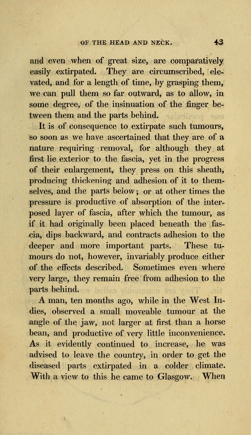 and even when of great size, are comparatively easily extirpated. They are circumscribed, ele- vated, and for a length of time, by grasping them, we can pull them so far outward, as to allow, in some degree, of the insinuation of the finger be- tween them and the parts behind. It is of consequence to extirpate such tumours, so soon as we have ascertained that they are of a nature requiring removal, for although they at first lie exterior to the fascia, yet in the progress of their enlargement, they press on this sheath, producing thickening and adhesion of it to them- selves, and the parts below; or at other times the pressure is productive of absorption of the inter- posed layer of fascia, after which the tumour, as if it had originally been placed beneath the fas- cia, dips backward, and contracts adhesion to the deeper and more important parts. These tu- mours do not, however, invariably produce either of the effects described. Sometimes even where very large, they remain free from adhesion to the parts behind. A man, ten months ago, while in the West In- dies, observed a small moveable tumour at the angle of the jaw, not larger at first than a horse bean, and productive of very little inconvenience. As it evidently continued to increase, he was advised to leave the country, in order to get the diseased parts extirpated in a colder climate. With a view to this he came to Glasgow. When