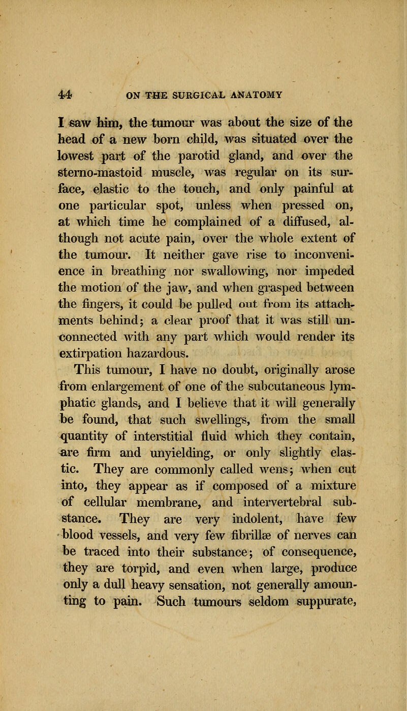 I «aw him, the tumour was about the size of the head of a new born child, was situated over the lowest part of the parotid gland, and over the sterno-mastoid muscle, was regular on its sur- face, elastic to the touch, and only painful at one particular spot, unless when pressed on, at which time he complained of a diffused, al- though not acute pain, over the whole extent of the tumour. It neither gave rise to inconveni- ence in breathing nor swallowing, nor impeded the motion of the jaw, and when grasped between the fingers, it could be pulled out from its attach- ments behind; a clear proof that it was still un- connected with any part which would render its extirpation hazardous. This tumour, I have no doubt, originally arose from enlargement of one of the subcutaneous lym- phatic glands* and I believe that it will generally be found, that such swellings, from the small quantity of interstitial fluid which they contain, are firm and unyielding, or only slightly elas- tic. They are commonly called wens; when cut into, they appear as if composed of a mixture of cellular membrane, and intervertebral sub- stance. They are very indolent, have few blood vessels, and very few fibrillse of nerves can be traced into their substance; of consequence, they are torpid, and even when large, produce only a dull heavy sensation, not generally amoun- ting to pain. Such tumours seldom suppurate,