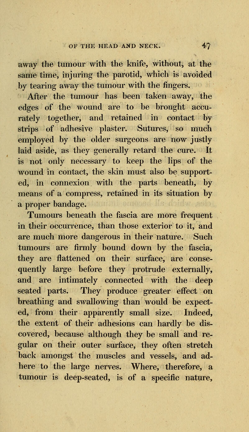 away the tumour with the knife, without, at the same time, injuring the parotid, which is avoided by tearing away the tumour with the fingers. After the tumour has been taken away, the edges of the wound are to be brought accu- rately together, and retained in contact by strips of adhesive plaster. Sutures, so much employed by the older surgeons are now justly laid aside, as they generally retard the cure. It is not only necessary to keep the lips of the wound in contact, the skin must also be support- ed, in connexion with the parts beneath, by means of a compress, retained in its situation by a proper bandage. Tumours beneath the fascia are more frequent in their occurrence, than those exterior to it, and are much more dangerous in their nature. Such tumours are firmly bound down by the fascia, they are flattened on their surface, are conse- quently large before they protrude externally, and are intimately connected with the deep seated parts. They produce greater effect on breathing and swallowing than would be expect- ed, from their apparently small size. Indeed, the extent of their adhesions can hardly be dis- covered, because although they be small and re- gular on their outer surface, they often stretch back amongst the muscles and vessels, and ad- here to the large nerves. Where, therefore, a tumour is deep-seated, is of a specific nature,