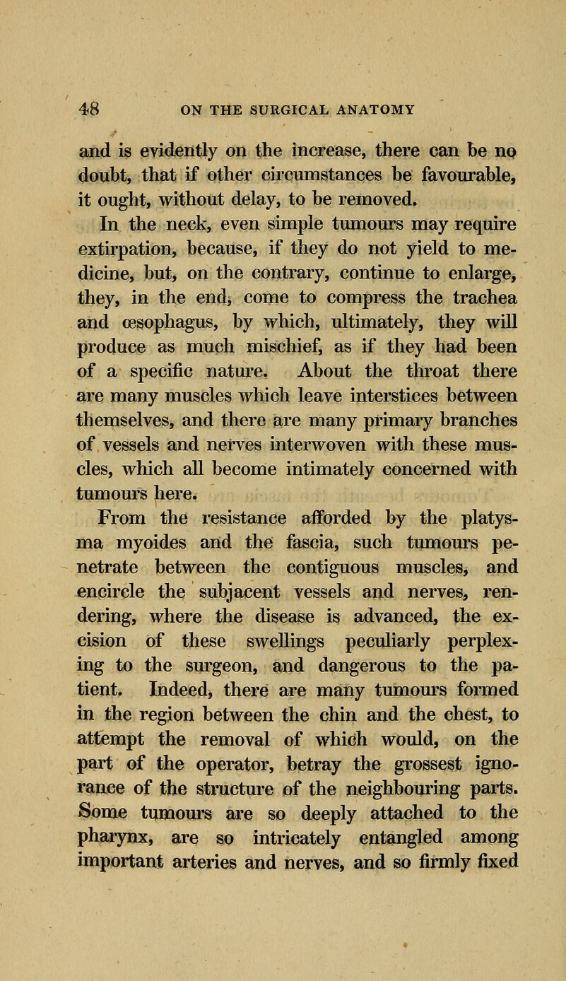 and is evidently on the increase, there can be no doubt, that if other circumstances be favourable, it ought, without delay, to be removed. In the neck, even simple tumours may require extirpation, because, if they do not yield to me- dicine, but, on the contrary, continue to enlarge, they, in the end, come to compress the trachea and oesophagus, by which, ultimately, they will produce as much mischief, as if they had been of a specific nature. About the throat there are many muscles which leave interstices between themselves, and there are many primary branches of vessels and nerves interwoven with these mus- cles, which all become intimately concerned with tumours here. From the resistance afforded by the platys- ma myoides and the fascia, such tumours pe- netrate between the contiguous muscles, and encircle the subjacent vessels and nerves, ren- dering, where the disease is advanced, the ex- cision of these swellings peculiarly perplex- ing to the surgeon, and dangerous to the pa- tient. Indeed, there are many tumours formed in the region between the chin and the chest, to attempt the removal of which would, on the part of the operator, betray the grossest igno- rance of the structure of the neighbouring parts. Some tumours are so deeply attached to the pharynx, are so intricately entangled among important arteries and nerves, and so firmly fixed