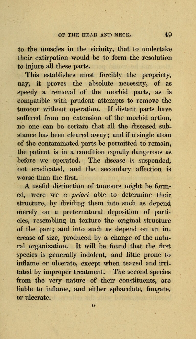to the muscles in the vicinity, that to undertake their extirpation would be to form the resolution to injure all these parts. This establishes most forcibly the propriety, nay, it proves the absolute necessity, of as speedy a removal of the morbid parts, as is compatible with prudent attempts to remove the tumour without operation. If distant parts have suffered from an extension of the morbid action, no one can be certain that all the diseased sub- stance has been cleared away; and if a single atom of the contaminated parts be permitted to remain, the patient is in a condition equally dangerous as before we operated. The disease is suspended, not eradicated, and the secondary affection is worse than the first. A useful distinction of tumours might be form- ed, were we a priori able to determine their structure, by dividing them into such as depend merely on a preternatural deposition of parti- cles, resembling in texture the original structure of the part \ and into such as depend on an in- crease of size, produced by a change of the natu- ral organization. It will be found that the first species is generally indolent, and little prone to inflame or ulcerate, except when teazed and irri- tated by improper treatment. The second species from the very nature of their constituents, are liable to inflame, and either sphacelate, fungate, or ulcerate.