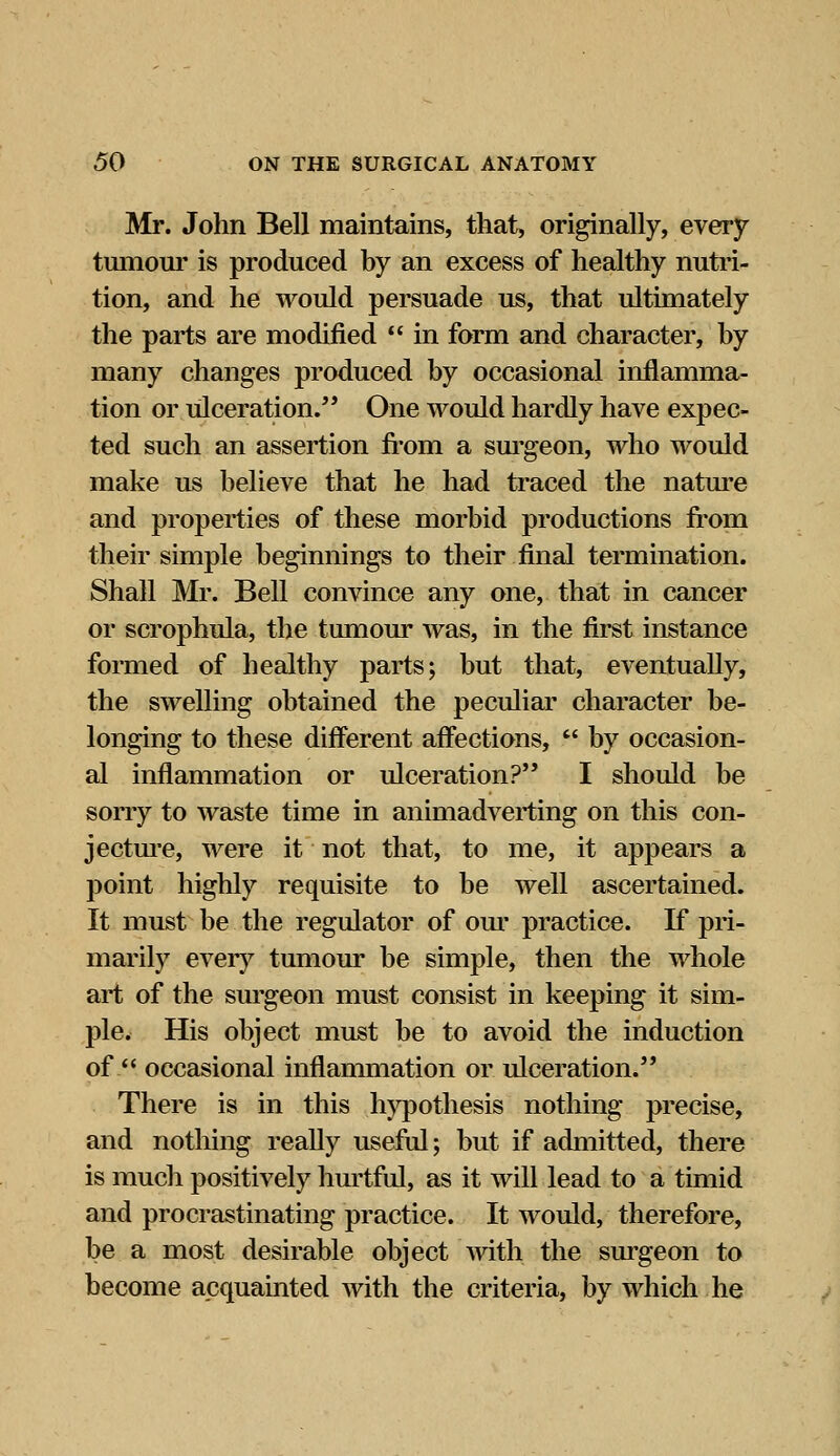 Mr. John Bell maintains, that, originally, every tumour is produced by an excess of healthy nutri- tion, and he would persuade us, that ultimately the parts are modified  in form and character, by many changes produced by occasional inflamma- tion or ulceration. One would hardly have expec- ted such an assertion from a surgeon, who would make us believe that he had traced the nature and properties of these morbid productions from their simple beginnings to their final termination. Shall Mr. Bell convince any one, that in cancer or scrophula, the tumour was, in the first instance formed of healthy parts; but that, eventually, the swelling obtained the peculiar character be- longing to these different affections,  by occasion- al inflammation or ulceration? I should be sorry to waste time in animadverting on this con- jecture, were it not that, to me, it appears a point highly requisite to be well ascertained. It must be the regulator of our practice. If pri- marily every tumour be simple, then the whole art of the surgeon must consist in keeping it sim- ple. His object must be to avoid the induction of  occasional inflammation or ulceration. There is in this hypothesis nothing precise, and nothing really useful; but if admitted, there is much positively hurtful, as it will lead to a timid and procrastinating practice. It would, therefore, be a most desirable object with the surgeon to become acquainted with the criteria, by which he