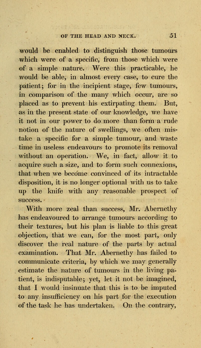 would be enabled to distinguish those tumours which were of a specific, from those which were of a simple nature. Were this practicable, he would be able, in almost eveiy case, to cure the patient; for in the incipient stage, few tumours, in comparison of the many which occur, are so placed as to prevent his extirpating them. But, as in the present state of our knowledge, we have it not in our power to do more than form a rude notion of the nature of swellings, we often mis- take a specific for a simple tumour, and waste time in useless endeavours to promote its removal without an operation. We, in fact, allow it to acquire such a size, and to form such connexions, that when we become convinced of its intractable disposition, it is no longer optional with us to take up the knife with any reasonable prospect of success. With more zeal than success, Mr. Abernethy has endeavoured to arrange tumours according to their textures, but his plan is liable to this great objection, that we can, for the most part, only discover the real nature of the parts by actual examination. That Mr. Abernethy has failed to communicate criteria, by which we may generally estimate the nature of tumours in the living pa- tient, is indisputable; yet, let it not be imagined, that I would insinuate that this is to be imputed to any insufficiency on his part for the execution of the task he has undertaken. On the contrary,