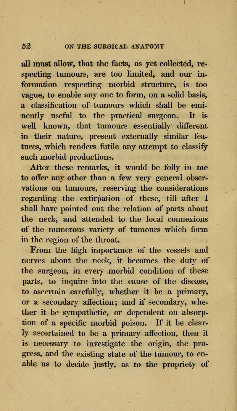 all must allow, that the facts, as yet collected, re- specting tumours, are too limited, and our in- formation respecting morbid structure, is too vague, to enable any one to form, on a solid basis, a classification of tumours which shall be emi- nently useful to the practical surgeon. It is well known, that tumours essentially different in their nature, present externally similar fea- tures, which renders futile any attempt to classify such morbid productions. After these remarks, it would be folly in me to offer any other than a few very general obser- vations on tumours, reserving the considerations regarding the extirpation of these, till after I shall have pointed out the relation of parts about the neck, and attended to the local connexions of the numerous variety of tumours which form in the region of the throat. From the high importance of the vessels and nerves about the neck, it becomes the duty of the surgeon, in every morbid condition of these parts, to inquire into the cause of the disease, to ascertain carefully, whether it be a primary, or a secondary affection; and if secondary, whe- ther it be sympathetic, or dependent on absorp- tion of a specific morbid poison. If it be clear- ly ascertained to be a primaiy affection, then it is necessary to investigate the origin, the pro- gress, and the existing state of the tumour, to en- able us to decide justly, as to the propriety of