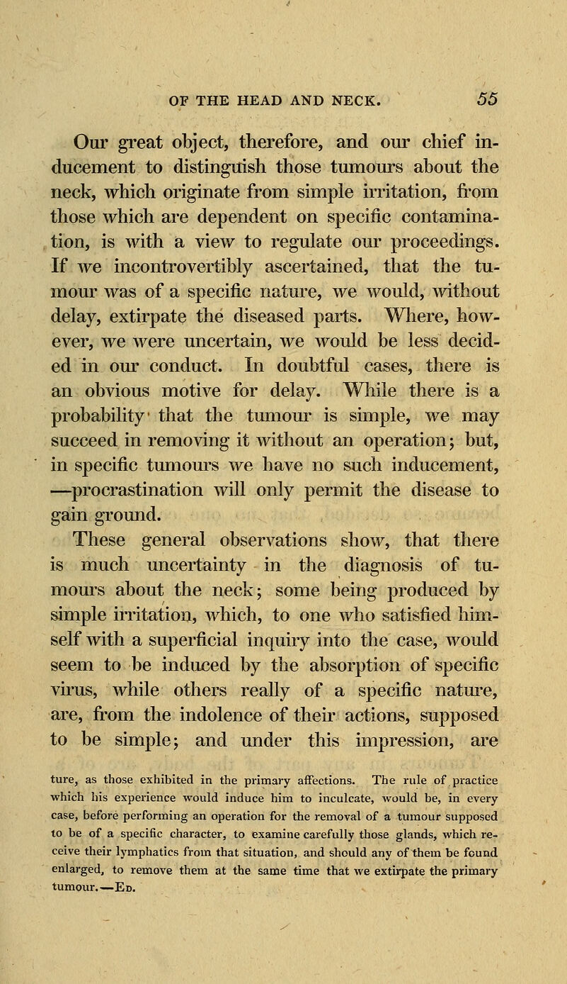 Our great object, therefore, and our chief in- ducement to distinguish those tumours about the neck, which originate from simple irritation, from those which are dependent on specific contamina- tion, is with a view to regulate our proceedings. If we incontrovertibly ascertained, that the tu- mour was of a specific nature, we would, without delay, extirpate the diseased parts. Where, how- ever, we were uncertain, we would be less decid- ed in our conduct. In doubtful cases, there is an obvious motive for delay. While there is a probability' that the tumour is simple, we may succeed in removing it without an operation; but, in specific tumours we have no such inducement, —procrastination will only permit the disease to gain ground. These general observations show, that there is much uncertainty in the diagnosis of tu- mours about the neck; some being produced by simple irritation, which, to one who satisfied him- self with a superficial inquiry into the case, would seem to be induced by the absorption of specific virus, while others really of a specific nature, are, from the indolence of their actions, supposed to be simple; and under this impression, are ture, as those exhibited in the primary affections. The rule of practice which his experience would induce him to inculcate, would be, in every case, before performing an operation for the removal of a tumour supposed to be of a specific character, to examine carefully those glands, which re- ceive their lymphatics from that situation, and should any of them be found enlarged, to remove them at the same time that we extirpate the primary tumour.—Ed.