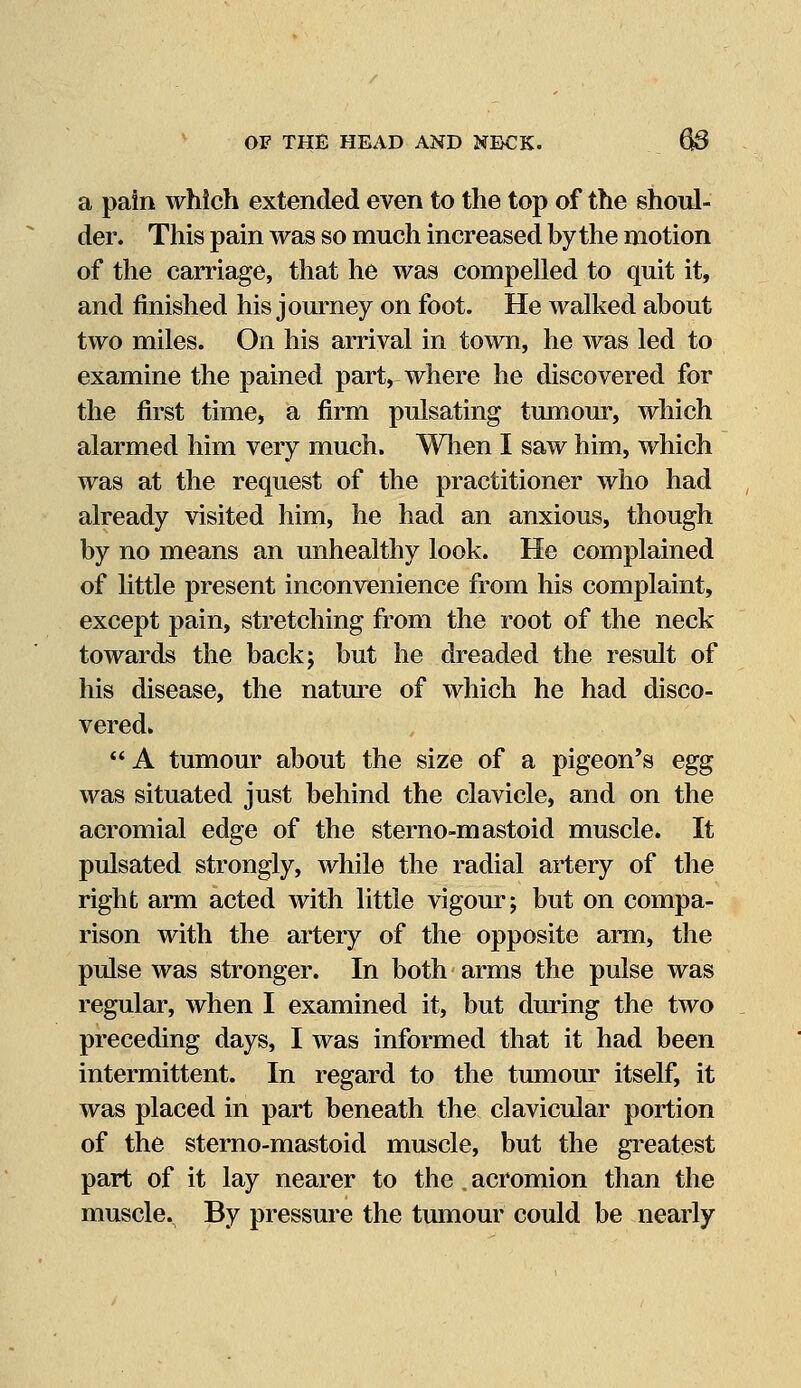 a pain which extended even to the top of the shoul- der. This pain was so much increased by the motion of the carriage, that he was compelled to quit it, and finished his journey on foot. He walked about two miles. On his arrival in town, he was led to examine the pained part, where he discovered for the first time, a firm pulsating tumour, which alarmed him very much. When I saw him, which was at the request of the practitioner who had already visited him, he had an anxious, though by no means an unhealthy look. He complained of little present inconvenience from his complaint, except pain, stretching from the root of the neck towards the back; but he dreaded the result of his disease, the nature of which he had disco- vered*  A tumour about the size of a pigeon's egg was situated just behind the clavicle, and on the acromial edge of the sterno-mastoid muscle. It pulsated strongly, while the radial artery of the right arm acted with little vigour; but on compa- rison with the artery of the opposite arm, the pulse was stronger. In both arms the pulse was regular, when I examined it, but during the two preceding days, I was informed that it had been intermittent. In regard to the tumour itself, it was placed in part beneath the clavicular portion of the sterno-mastoid muscle, but the greatest part of it lay nearer to the, acromion than the muscle. By pressure the tumour could be nearly