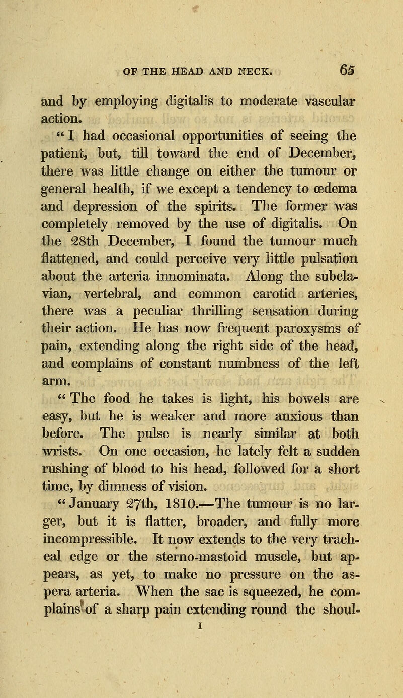 and by employing digitalis to moderate vascular action.  I had occasional opportunities of seeing the patient, but, till toward the end of December, there was little change on either the tumour or general health, if we except a tendency to oedema and depression of the spirits. The former was completely removed by the use of digitalis. On the 28th December, I found the tumour much flattened, and could perceive very little pulsation about the arteria innominata. Along the subcla- vian, vertebral, and common carotid arteries, there was a peculiar thrilling sensation during their action. He has now frequent paroxysms of pain, extending along the right side of the head, and complains of constant numbness of the left arm.  The food he takes is light, his bowels are easy, but he is weaker and more anxious than before. The pulse is nearly similar at both wrists. On one occasion, he lately felt a sudden rushing of blood to his head, followed for a short time, by dimness of vision. January 27th, 1810.—The tumour is no lar- ger, but it is flatter, broader, and fully more incompressible. It now extends to the very trach- eal edge or the sterno-mastoid muscle, but ap- pears, as yet, to make no pressure on the as- pera arteria. When the sac is squeezed, he com- plains^ of a sharp pain extending round the shoul-