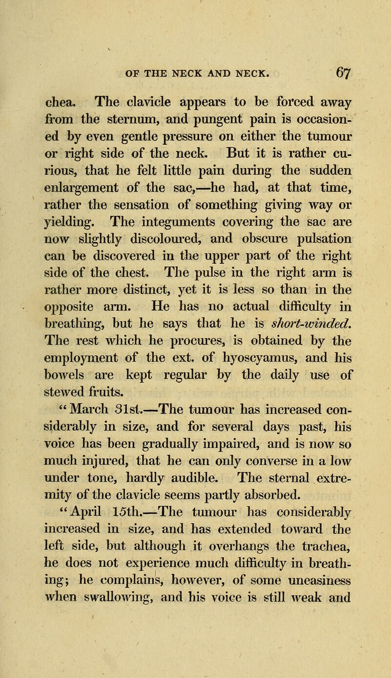 chea. The clavicle appears to be forced away from the sternum, and pungent pain is occasion- ed by even gentle pressure on either the tumour or right side of the neck. But it is rather cu- rious, that he felt little pain during the sudden enlargement of the sac,—he had, at that time, rather the sensation of something giving way or yielding. The integuments covering the sac are now slightly discoloured, and obscure pulsation can be discovered in the upper part of the right side of the chest. The pulse in the right arm is rather more distinct, yet it is less so than in the opposite arm. He has no actual difficulty in breathing, but he says that he is short-winded. The rest which he procures, is obtained by the employment of the ext. of hyoscyamus, and his bowels are kept regular by the daily use of stewed fruits. March 31st.—The tumour has increased con- siderably in size, and for several days past, his voice has been gradually impaired, and is now so much injured, that he can only converse in a low under tone, hardly audible. The sternal extre- mity of the clavicle seems partly absorbed. April 15th.—The tumour has considerably increased in size, and has extended toward the left side, but although it overhangs the trachea, he does not experience much difficulty in breath- ing; he complains, however, of some uneasiness when swallowing, and his voice is still weak and