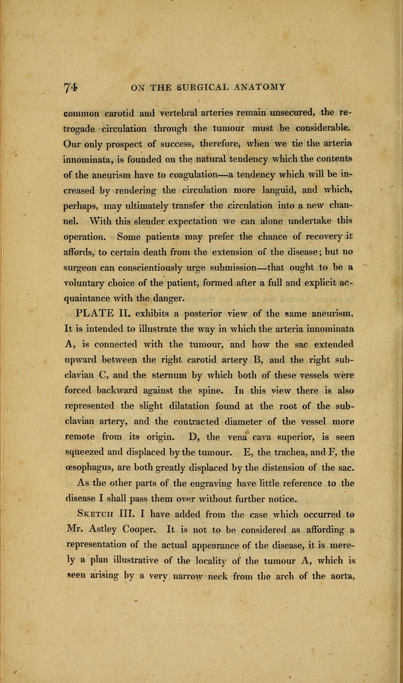 common carotid and vertebral arteries remain unsecured, the re- trograde circulation throusrh the tumour must be considerable. Our only prospect of success, therefore, when we tie the arteria innominata, is founded on the natural tendency which the contents of the aneurism have to coagulation—a tendency which will be in- creased by rendering the circulation more languid, and which, perhaps, may ultimately transfer the circulation into a new chan- nel. With this slender expectation we can alone undertake this operation. Some patients may prefer the chance of recovery it affords, to certain death from the extension of the disease; but no surgeon can conscientiously urge submission—that ought to be a voluntary choice of the patient, formed-after a full and explicit ac- quaintance with the danger. PLATE II. exhibits a posterior view of the same aneurism. It is intended to illustrate the way in which the arteria innominata A, is connected with the tumour, and how the sac extended upward between the right carotid artery B, and the right sub- clavian C, and the sternum by which both of these vessels were forced backward against the spine. In this view there is also represented the slight dilatation found at the root of the sub- clavian artery, and the contracted diameter of the vessel more remote from its origin. D, the vena cava superior, is seen squeezed and displaced by the tumour. E, the trachea, and F, the oesophagus, are both greatly displaced by the distension of the sac. As the other parts of the engraving have little reference to the disease I shall pass them over without further notice. Sketch III. I have added from the case which occurred to Mr. Astley Cooper. It is not to be considered as affording a representation of the actual appearance of the disease, it is mere- ly a plan illustrative of the locality of the tumour A, which is seen arising by a very narrow neck from the arch of the aorta,