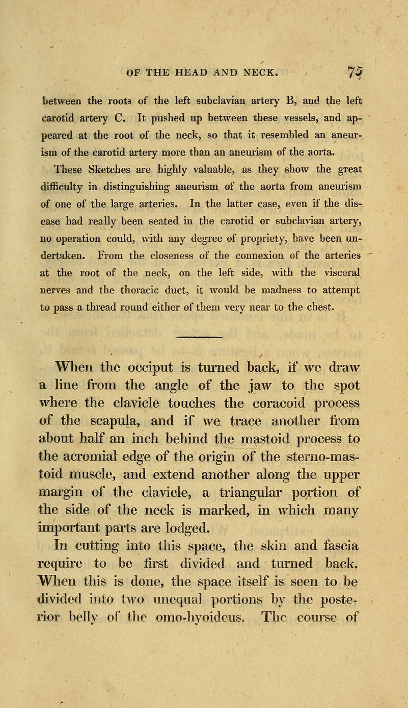 between the roots of the left subclavian artery B, and the left carotid artery C. It pushed up between these vessels, and ap- peared at the root of the neck, so that it resembled an aneur- ism of the carotid artery more than an aneurism of the aorta. These Sketches are highly valuable, as they show the great difficulty in distinguishing aneurism of the aorta from aneurism of one of the large arteries. In the latter case, even if the dis- ease had really been seated in the carotid or subclavian artery, no operation could, with any degree of propriety, have been un- dertaken. From the closeness of the connexion of the arteries at the root of the neck, on the left side, with the visceral nerves and the thoracic duct, it would be madness to attempt to pass a thread round either of them very near to the chest. When the occiput is turned back, if we draw a line from the angle of the jaw to the spot where the clavicle touches the coracoid process of the scapula, and if we trace another from about half an inch behind the mastoid process to the acromial edge of the origin of the sterno-mas- toid muscle, and extend another along the upper margin of the clavicle, a triangular portion of the side of the neck is marked, in which many important parts are lodged. In cutting into this space, the skin and fascia require to be first divided and turned back. When this is done, the space itself is seen to be divided into two unequal portions by the poste- rior belly of the omo-hyoideus. The course of