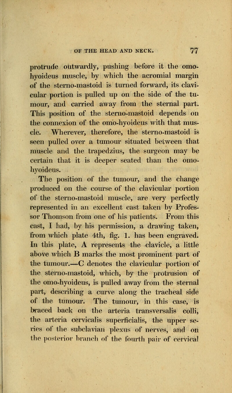 protrude outwardly, pushing before it the omo- hyoideus muscle, by which the acromial margin of the sterno-mastoid is turned forward, its clavi- cular portion is pulled up on the side of the tu- mour, and carried away from the sternal part. This position of the sterno-mastoid depends on the connexion of the omo-hyoideus with that mus- cle. Wherever, therefore, the sterno-mastoid is seen pulled over a tumour situated between that muscle and the trapedzius, the surgeon may be certain that it is deeper seated than the omo- hyoideus. The position of the tumour, and the change produced on the course of the clavicular portion of the sterno-mastoid muscle, are very perfectly represented in an excellent cast taken by Profes- sor Thomson from one of his patients. From this cast, I had, by his permission, a drawing taken, from which plate 4th, fig. 1. has been engraved. In this plate, A represents the clavicle, a little above which B marks the most prominent part of the tumour.—C denotes the clavicular portion of the sterno-mastoid, which, by the protrusion of the omo-hyoideus, is pulled away from the sternal part, describing a curve along the tracheal side of the tumour. The tumour, in this case, is braced back on the arteria transversalis colli, the arteria cervicalis superficialis, the upper se- ries of the subclavian plexus of nerves, and on the posterior branch of the fourth pair of cervical