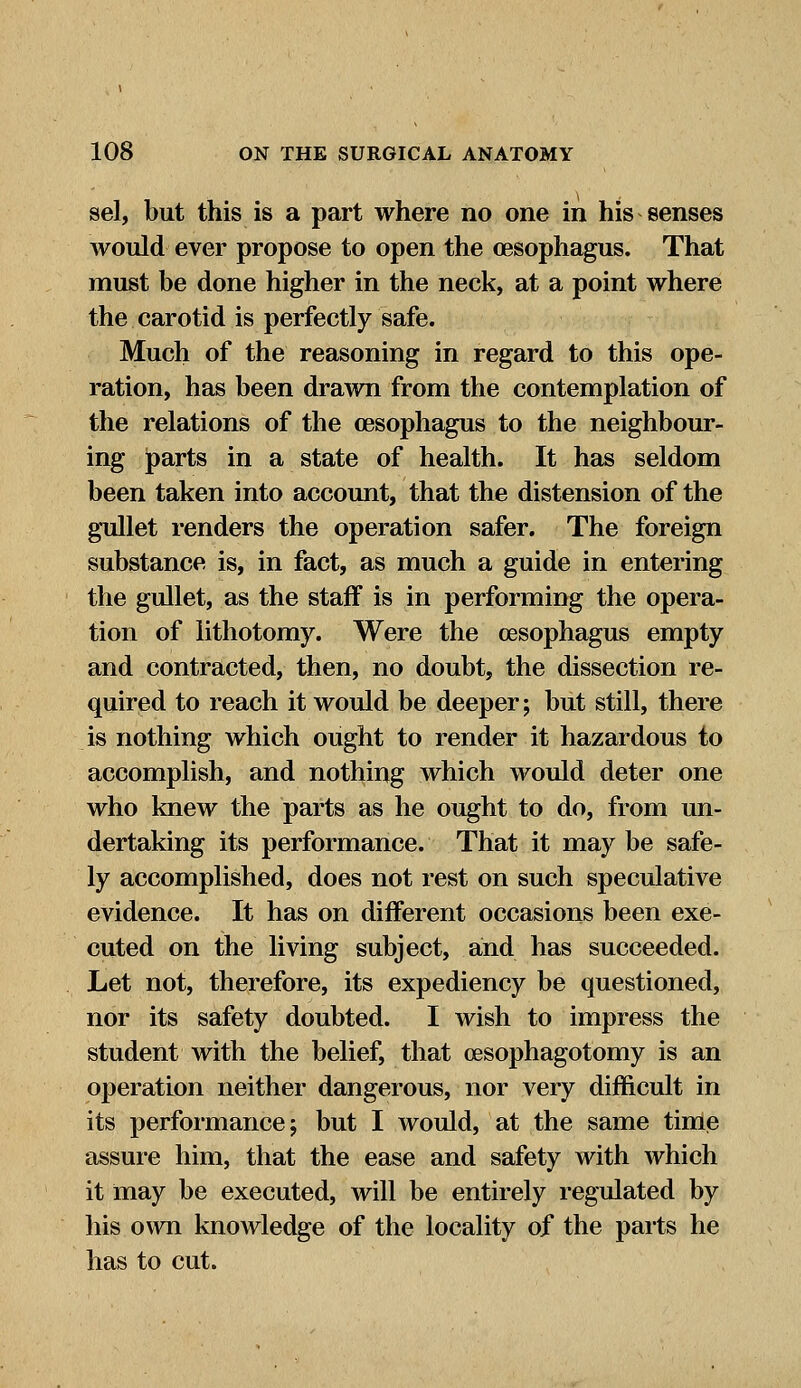 sel, but this is a part where no one in his senses would ever propose to open the oesophagus. That must be done higher in the neck, at a point where the carotid is perfectly safe. Much of the reasoning in regard to this ope- ration, has been drawn from the contemplation of the relations of the oesophagus to the neighbour- ing parts in a state of health. It has seldom been taken into account, that the distension of the gullet renders the operation safer. The foreign substance is, in fact, as much a guide in entering the gullet, as the staff is in performing the opera- tion of lithotomy. Were the oesophagus empty and contracted, then, no doubt, the dissection re- quired to reach it would be deeper; but still, there is nothing which ought to render it hazardous to accomplish, and nothing which would deter one who knew the parts as he ought to do, from un- dertaking its performance. That it may be safe- ly accomplished, does not rest on such speculative evidence. It has on different occasions been exe- cuted on the living subject, and has succeeded. Let not, therefore, its expediency be questioned, nor its safety doubted. I wish to impress the student with the belief, that cesophagotomy is an operation neither dangerous, nor very difficult in its performance; but I would, at the same time assure him, that the ease and safety with which it may be executed, will be entirely regulated by his own knowledge of the locality of the parts he has to cut.