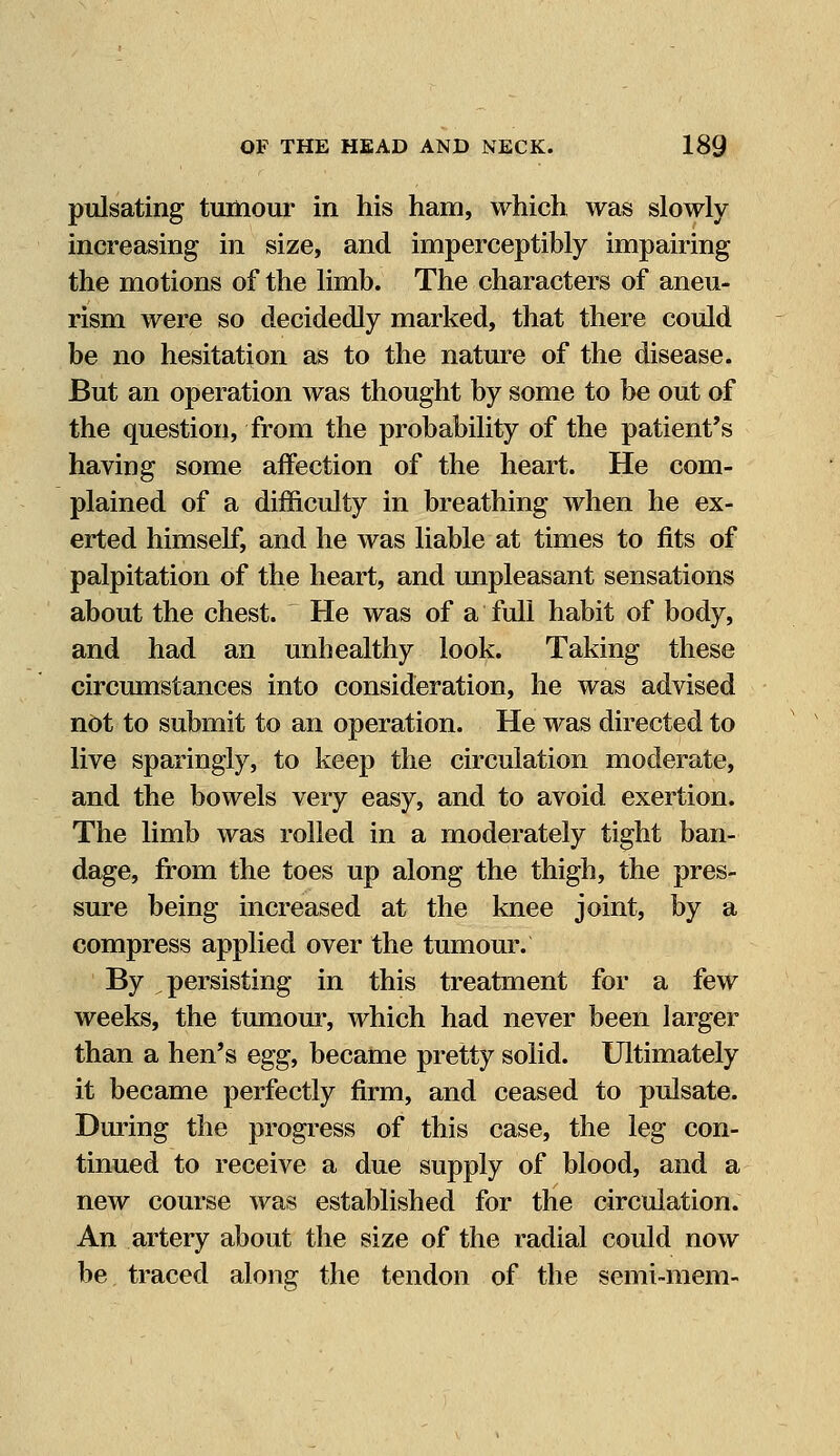 pulsating tumour in his ham, which was slowly increasing in size, and imperceptibly impairing the motions of the limb. The characters of aneu- rism were so decidedly marked, that there could be no hesitation as to the nature of the disease. But an operation was thought by some to be out of the question, from the probability of the patient's having some affection of the heart. He com- plained of a difficulty in breathing when he ex- erted himself, and he was liable at times to fits of palpitation of the heart, and unpleasant sensations about the chest. He was of a full habit of body, and had an unhealthy look. Taking these circumstances into consideration, he was advised not to submit to an operation. He was directed to live sparingly, to keep the circulation moderate, and the bowels very easy, and to avoid exertion. The limb was rolled in a moderately tight ban- dage, from the toes up along the thigh, the pres- sure being increased at the knee joint, by a compress applied over the tumour. By persisting in this treatment for a few weeks, the tumour, which had never been larger than a hen's eggf became pretty solid. Ultimately it became perfectly firm, and ceased to pulsate. During the progress of this case, the leg con- tinued to receive a due supply of blood, and a new course was established for the circulation. An artery about the size of the radial could now be traced along the tendon of the semi-mem-