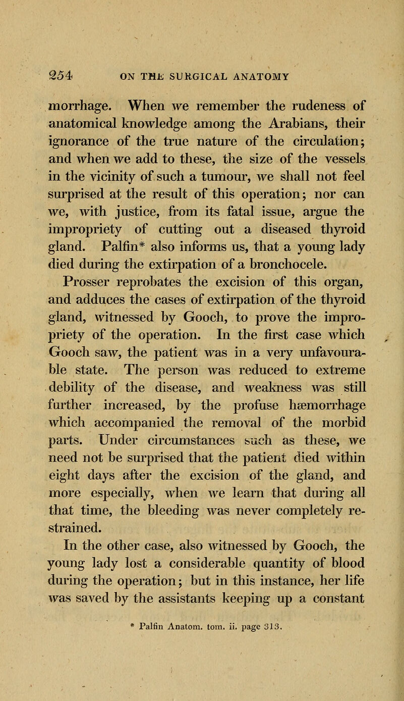 morrhage. When we remember the rudeness of anatomical knowledge among the Arabians, their ignorance of the true nature of the circulation; and when we add to these, the size of the vessels in the vicinity of such a tumour, we shall not feel surprised at the result of this operation; nor can we, with justice, from its fatal issue, argue the impropriety of cutting out a diseased thyroid gland. Palfin* also informs us, that a young lady died during the extirpation of a bronchocele. Prosser reprobates the excision of this organ, and adduces the cases of extirpation of the thyroid gland, witnessed by Gooch, to prove the impro- priety of the operation. In the first case which Gooch saw, the patient was in a very unfavoura- ble state. The person was reduced to extreme debility of the disease, and weakness was still further increased, by the profuse haemorrhage which accompanied the removal of the morbid parts. Under circumstances such as these, we need not be surprised that the patient died within eight days after the excision of the gland, and more especially, when we learn that during all that time, the bleeding was never completely re- strained. In the other case, also witnessed by Gooch, the young lady lost a considerable quantity of blood during the operation; but in this instance, her life was saved by the assistants keeping up a constant * Palfin Anatom. torn. ii. page 313.