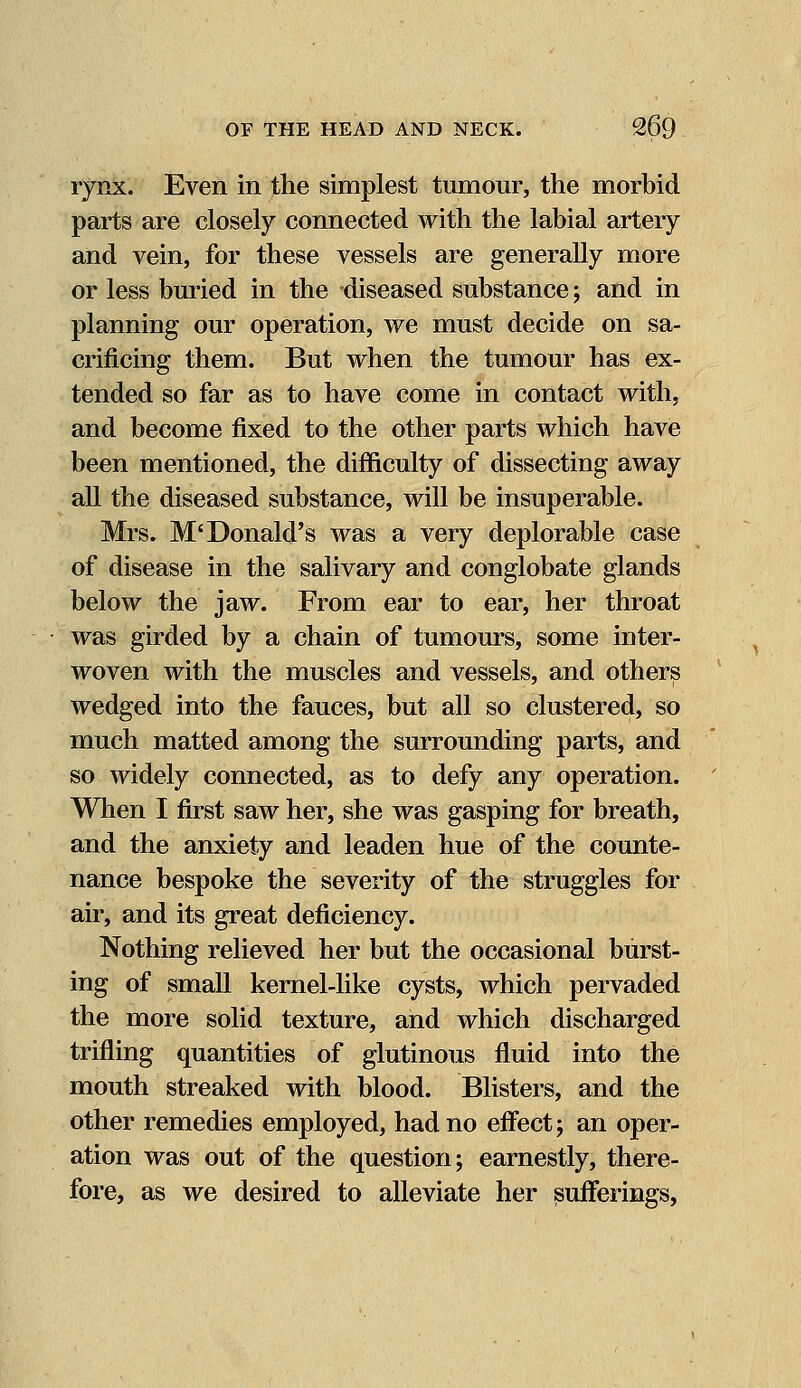 rynx. Even in the simplest tumour, the morbid parts are closely connected with the labial artery and vein, for these vessels are generally more or less buried in the -diseased substance; and in planning our operation, we must decide on sa- crificing them. But when the tumour has ex- tended so far as to have come in contact with, and become fixed to the other parts which have been mentioned, the difficulty of dissecting away all the diseased substance, will be insuperable. Mrs. M' Donald's was a very deplorable case of disease in the salivary and conglobate glands below the jaw. From ear to ear, her throat was girded by a chain of tumours, some inter- woven with the muscles and vessels, and others wedged into the fauces, but all so clustered, so much matted among the surrounding parts, and so widely connected, as to defy any operation. When I first saw her, she was gasping for breath, and the anxiety and leaden hue of the counte- nance bespoke the severity of the struggles for air, and its great deficiency. Nothing relieved her but the occasional burst- ing of small kernel-like cysts, which pervaded the more solid texture, and which discharged trifling quantities of glutinous fluid into the mouth streaked with blood. Blisters, and the other remedies employed, had no effect; an oper- ation was out of the question; earnestly, there- fore, as we desired to alleviate her sufferings,