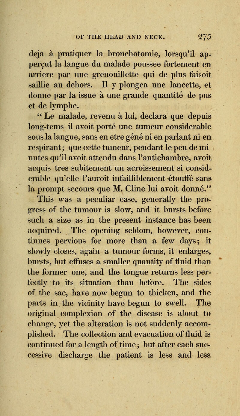 deja a pratiquer la bronchotomie, lorsqu'il ap- per$ut la langue du malade poussee fortement en arriere par une grenouillette qui de plus faisoit saillie au dehors. II y plongea une lancette, et donne par la issue a une grande quantite de pus et de lymphe.  Le malade, revenu a lui, declara que depuis long-tems il avoit porte une tumeur considerable sous la langue, sans en etre gene ni en parlant ni en respirant; que cette tumeur, pendant le peu de mi nutes qu'il avoit attendu dans Pantichambre, avoit acquis tres subitement un acroissement si consid- erable qu'elle l'auroit infailliblement ^etouffe sans la prompt secours que M. Cline lui avoit donne. This was a peculiar case, generally the pro- gress of the tumour is slow, and it bursts before such a size as in the present instance has been acquired. The opening seldom, however, con- tinues pervious for more than a few days; it slowly closes, again a tumour forms, it enlarges, bursts, but effuses a smaller quantity of fluid than the former one, and the tongue returns less per- fectly to its situation than before. The sides of the sac, have now begun to thicken, and the parts in the vicinity have begun to swell. The original complexion of the disease is about to change, yet the alteration is not suddenly accom- plished. The collection and evacuation of fluid is continued for a length of time; but after each suc- cessive discharge the patient is less and less