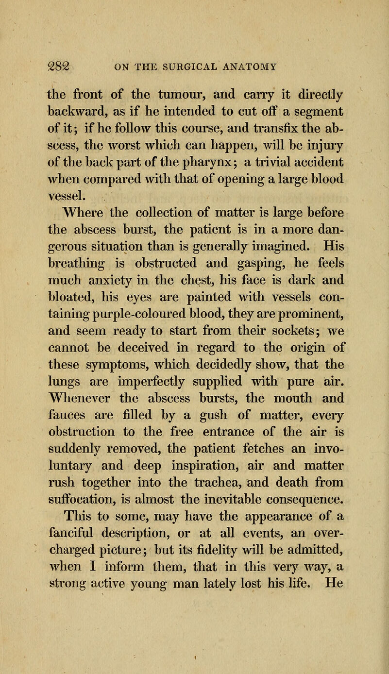 the front of the tumour, and carry it directly backward, as if he intended to cut off a segment of it; if he follow this course, and transfix the ab- scess, the worst which can happen, will be injury of the back part of the pharynx; a trivial accident when compared with that of opening a large blood vessel. Where the collection of matter is large before the abscess burst, the patient is in a more dan- gerous situation than is generally imagined. His breathing is obstructed and gasping, he feels much anxiety in the chest, his face is dark and bloated, his eyes are painted with vessels con- taining purple-coloured blood, they are prominent, and seem ready to start from their sockets; we cannot be deceived in regard to the origin of these symptoms, which decidedly show, that the lungs are imperfectly supplied with pure air. Whenever the abscess bursts, the mouth and fauces are filled by a gush of matter, every obstruction to the free entrance of the air is suddenly removed, the patient fetches an invo- luntary and deep inspiration, air and matter rush together into the trachea, and death from suffocation, is almost the inevitable consequence. This to some, may have the appearance of a fanciful description, or at all events, an over- charged picture; but its fidelity will be admitted, when I inform them, that in this very way, a strong active young man lately lost his life. He