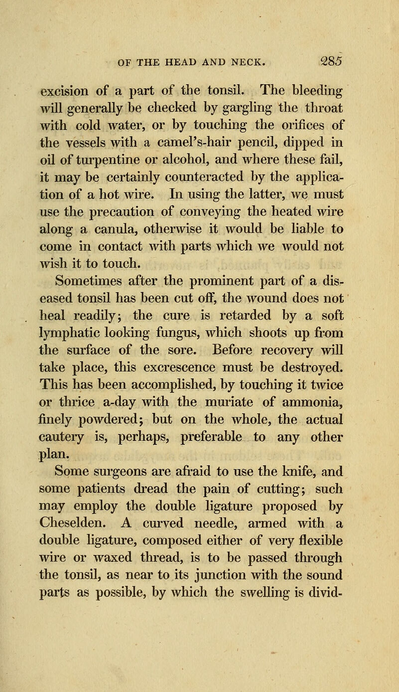 excision of a part of the tonsil. The bleeding will generally be checked by gargling the throat with cold water, or by touching the orifices of the vessels with a camePs-hair pencil, dipped in oil of turpentine or alcohol, and where these fail, it may be certainly counteracted by the applica- tion of a hot wire. In using the latter, we must use the precaution of conveying the heated wire along a canula, otherwise it would be liable to come in contact with parts which we would not wish it to touch. Sometimes after the prominent part of a dis- eased tonsil has been cut off, the wound does not heal readily; the cure is retarded by a soft lymphatic looking fungus, which shoots up from the surface of the sore. Before recovery will take place, this excrescence must be destroyed. This has been accomplished, by touching it twice or thrice a-day with the muriate of ammonia, finely powdered; but on the whole, the actual cautery is, perhaps, preferable to any other plan. Some surgeons are afraid to use the knife, and some patients dread the pain of cutting; such may employ the double ligature proposed by Cheselden. A curved needle, armed with a double ligature, composed either of very flexible wire or waxed thread, is to be passed through the tonsil, as near to its junction with the sound parts as possible, by which the swelling is divid-
