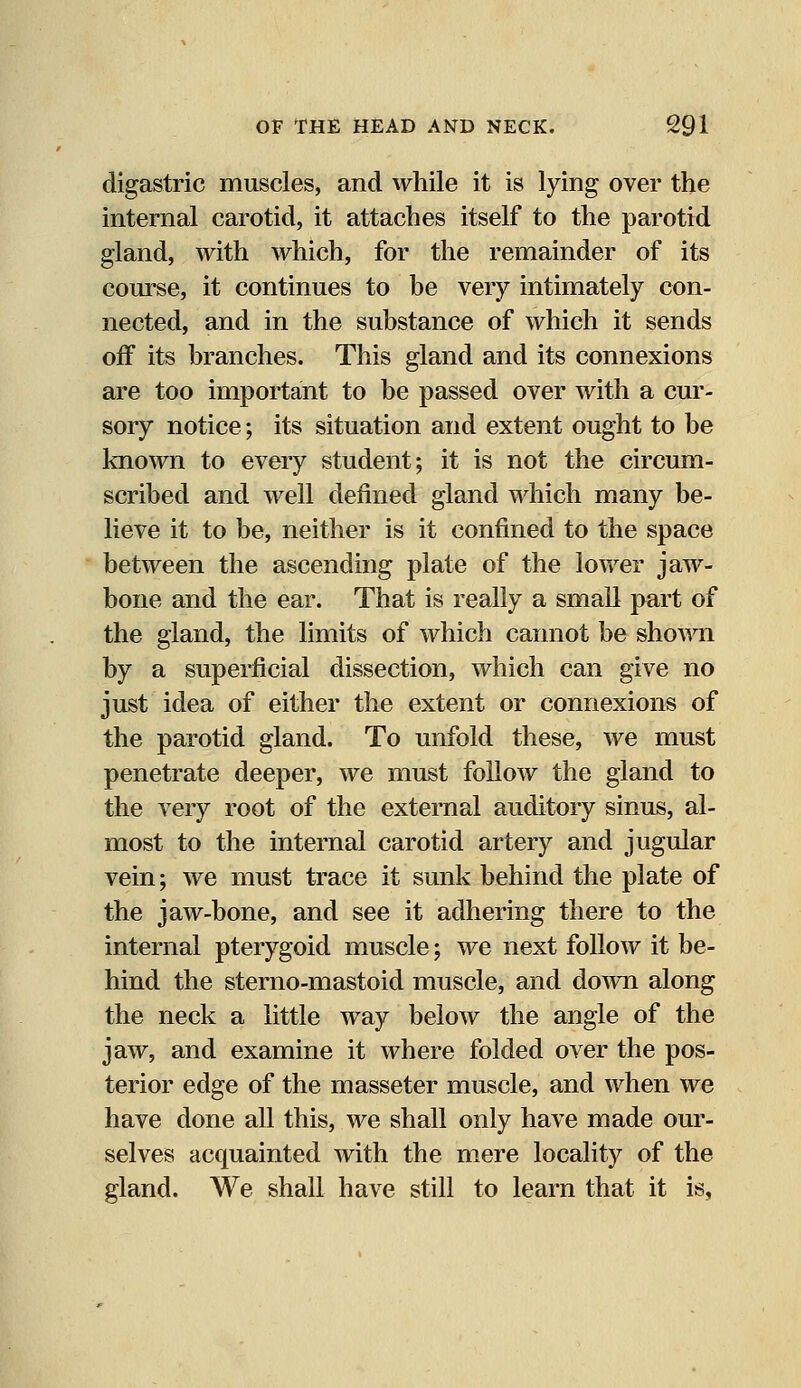 digastric muscles, and while it is lying over the internal carotid, it attaches itself to the parotid gland, with which, for the remainder of its course, it continues to be very intimately con- nected, and in the substance of which it sends off its branches. This gland and its connexions are too important to be passed over with a cur- sory notice; its situation and extent ought to be known to every student; it is not the circum- scribed and well denned gland which many be- lieve it to be, neither is it confined to the space between the ascending plate of the lower jaw- bone and the ear. That is really a small part of the gland, the limits of which cannot be shown by a superficial dissection, which can give no just idea of either the extent or connexions of the parotid gland. To unfold these, we must penetrate deeper, we must follow the gland to the very root of the external auditory sinus, al- most to the internal carotid artery and jugular vein; we must trace it sunk behind the plate of the jaw-bone, and see it adhering there to the internal pterygoid muscle; we next follow it be- hind the sterno-mastoid muscle, and down along the neck a little way below the angle of the jaw, and examine it where folded over the pos- terior edge of the masseter muscle, and when we have done all this, we shall only have made our- selves acquainted with the mere locality of the gland. We shall have still to learn that it is,