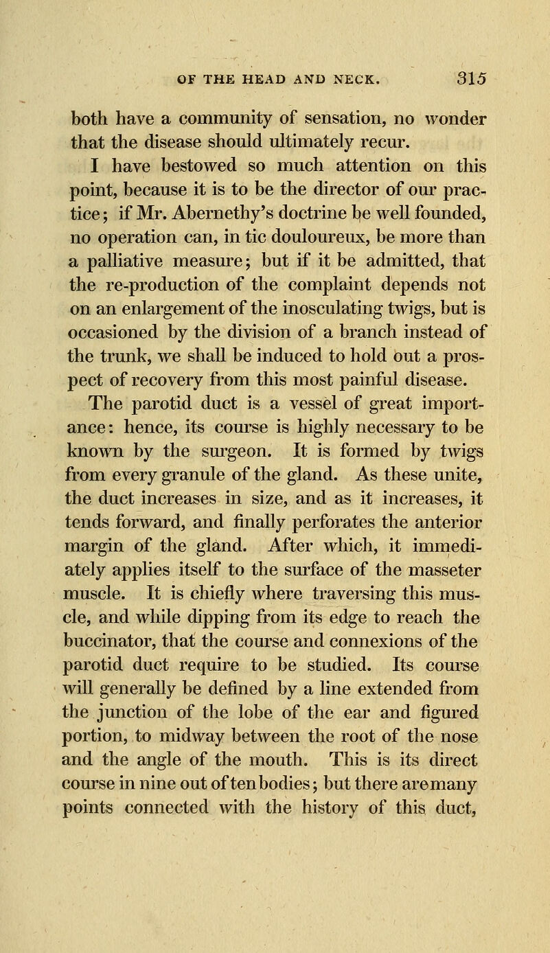 both have a community of sensation, no wonder that the disease should ultimately recur. I have bestowed so much attention on this point, because it is to be the director of our prac- tice ; if Mr. Abernethy's doctrine be well founded, no operation can, in tic douloureux, be more than a palliative measure; but if it be admitted, that the re-production of the complaint depends not on an enlargement of the inosculating twigs, but is occasioned by the division of a branch instead of the trunk, we shall be induced to hold out a pros- pect of recovery from this most painful disease. The parotid duct is a vessel of great import- ance : hence, its course is highly necessary to be known by the surgeon. It is formed by twigs from every granule of the gland. As these unite, the duct increases in size, and as it increases, it tends forward, and finally perforates the anterior margin of the gland. After which, it immedi- ately applies itself to the surface of the masseter muscle. It is chiefly where traversing this mus- cle, and while dipping from its edge to reach the buccinator, that the course and connexions of the parotid duct require to be studied. Its course will generally be defined by a line extended from the junction of the lobe of the ear and figured portion, to midway between the root of the nose and the angle of the mouth. This is its direct course in nine out of ten bodies; but there aremany points connected with the history of this duct,