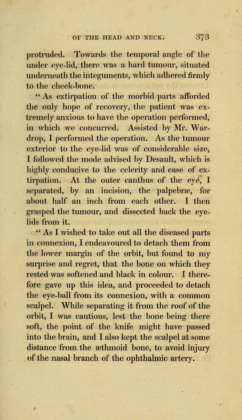 protruded. Towards the temporal angle of the under eye-lid, there was a hard tumour, situated underneath the integuments, which adhered firmly to the cheek-bone.  As extirpation of the morbid parts afforded the only hope of recovery, the patient was ex- tremely anxious to have the operation performed, in which we concurred. Assisted by Mr. War- drop, I performed the operation. As the tumour exterior to the eye-lid was of considerable size, I followed the mode advised by Desault, which is highly conducive to the celerity and ease of ex- tirpation. At the outer canthus of the eye, I separated, by an incision, the palpebral, for about half an inch from each other. I then grasped the tumour, and dissected back the eye- lids from it.  As I wished to take out all the diseased parts in connexion, I endeavoured to detach them from the lower margin of the orbit, but found to my surprise and regret, that the bone on which they rested was softened and black in colour. I there- fore gave up this idea, and proceeded to detach the eye-ball from its connexion, with a common scalpel. While separating it from the roof of the orbit, I was cautious, lest the bone being there soft, the point of the knife might have passed into the brain, and I also kept the scalpel at some distance from the sethmoid bone, to avoid injury of the nasal branch of the ophthalmic artery.