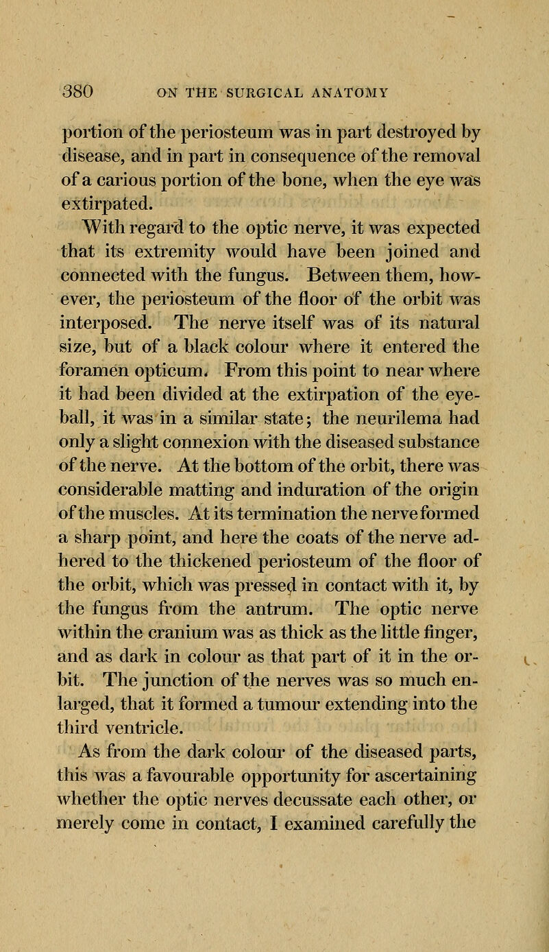 portion of the periosteum was in part destroyed by disease, and in part in consequence of the removal of a carious portion of the bone, when the eye was extirpated. With regard to the optic nerve, it was expected that its extremity would have been joined and connected with the fungus. Between them, how- ever, the periosteum of the floor of the orbit was interposed. The nerve itself was of its natural size, but of a black colour where it entered the foramen opticum. From this point to near where it had been divided at the extirpation of the eye- ball, it was in a similar state; the neurilema had only a slight connexion with the diseased substance of the nerve. At the bottom of the orbit, there was considerable matting and induration of the origin of the muscles. At its termination the nerve formed a sharp point, and here the coats of the nerve ad- hered to the thickened periosteum of the floor of the orbit, which was pressed in contact with it, by the fungus from the antrum. The optic nerve within the cranium was as thick as the little finger, and as dark in colour as that part of it in the or- bit. The junction of the nerves was so much en- larged, that it formed a tumour extending into the third ventricle. As from the dark colour of the diseased parts, this was a favourable opportunity for ascertaining whether the optic nerves decussate each other, or merely come in contact, I examined carefully the