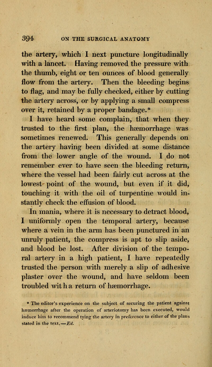 the artery, which I next puncture longitudinally with a lancet. Having removed the pressure with the thumb, eight or ten ounces of blood generally flow from the artery. Then the bleeding begins to flag, and may be fully checked, either by cutting the artery across, or by applying a small compress over it, retained by a proper bandage.* I have heard some complain, that when they trusted to the first plan, the hemorrhage was sometimes renewed. This generally depends on the artery having been divided at some distance from the lower angle of the wound. I do not remember ever to have seen the bleeding return, where the vessel had been fairly cut across at the lowest-point of the wound, but even if it did, touching it with the oil of turpentine would in- stantly check the effusion of blood. In mania, where it is necessary to detract blood, I uniformly open the temporal artery, because where a vein in the arm has been punctured in an unruly patient, the compress is apt to slip aside, and blood be lost. After division of the tempo- ral artery in a high patient, I have repeatedly trusted the person with merely a slip of adhesive plaster over the wound, and have seldom been troubled wit h a return of haemorrhage. * The editor's experience on the subject of securing the patient against haemorrhage after the operation of arteriotomy has been executed, would induce him to recommend tying the artery in preference to either of the plans stated in the text.—Ed.