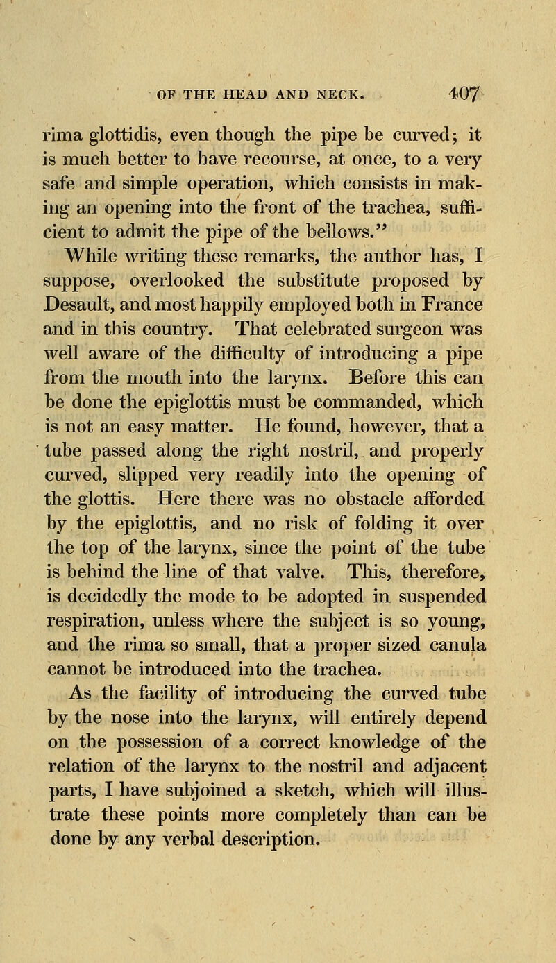 rima glottidis, even though the pipe be curved; it is much better to have recourse, at once, to a very safe and simple operation, which consists in mak- ing an opening into the front of the trachea, suffi- cient to admit the pipe of the bellows. While writing these remarks, the author has, I suppose, overlooked the substitute proposed by Desault, and most happily employed both in France and in this country. That celebrated surgeon was well aware of the difficulty of introducing a pipe from the mouth into the larynx. Before this can be done the epiglottis must be commanded, which is not an easy matter. He found, however, that a tube passed along the right nostril, and properly curved, slipped very readily into the opening of the glottis. Here there was no obstacle afforded by the epiglottis, and no risk of folding it over the top of the larynx, since the point of the tube is behind the line of that valve. This, therefore, is decidedly the mode to be adopted in suspended respiration, unless where the subject is so young, and the rima so small, that a proper sized canula cannot be introduced into the trachea. As the facility of introducing the curved tube by the nose into the larynx, will entirely depend on the possession of a correct knowledge of the relation of the larynx to the nostril and adjacent parts, I have subjoined a sketch, which will illus- trate these points more completely than can be done by any verbal description.