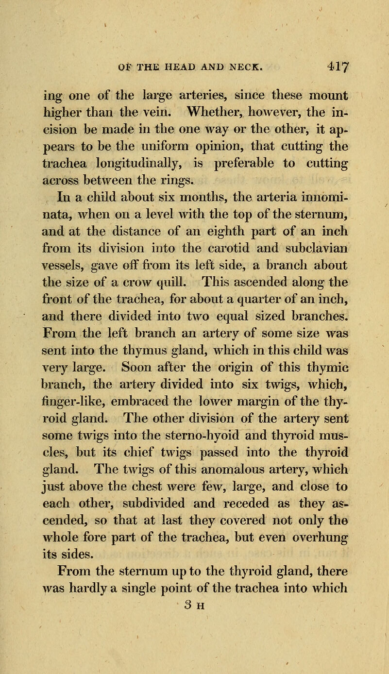 ing one of the large arteries, since these mount higher than the vein. Whether, however, the in- cision be made in the one way or the other, it ap- pears to be the uniform opinion, that cutting the trachea longitudinally, is preferable to cutting across between the rings. In a child about six months, the arteria innomi- nata, when on a level with the top of the sternum, and at the distance of an eighth part of an inch from its division into the carotid and subclavian vessels, gave off from its left side, a branch about the size of a crow quill. This ascended along the front of the trachea, for about a quarter of an inch, and there divided into two equal sized branches. From the left branch an artery of some size was sent into the thymus gland, which in this child was very large. Soon after the origin of this thymic branch, the artery divided into six twigs, which, finger-like, embraced the lower margin of the thy- roid gland. The other division of the artery sent some twigs into the sterno-hyoid and thyroid mus- cles, but its chief twigs passed into the thyroid gland. The twigs of this anomalous artery, which just above the chest were few, large, and close to each other, subdivided and receded as they as- cended, so that at last they covered not only the whole fore part of the trachea, but even overhung its sides. From the sternum up to the thyroid gland, there was hardly a single point of the trachea into which 3h
