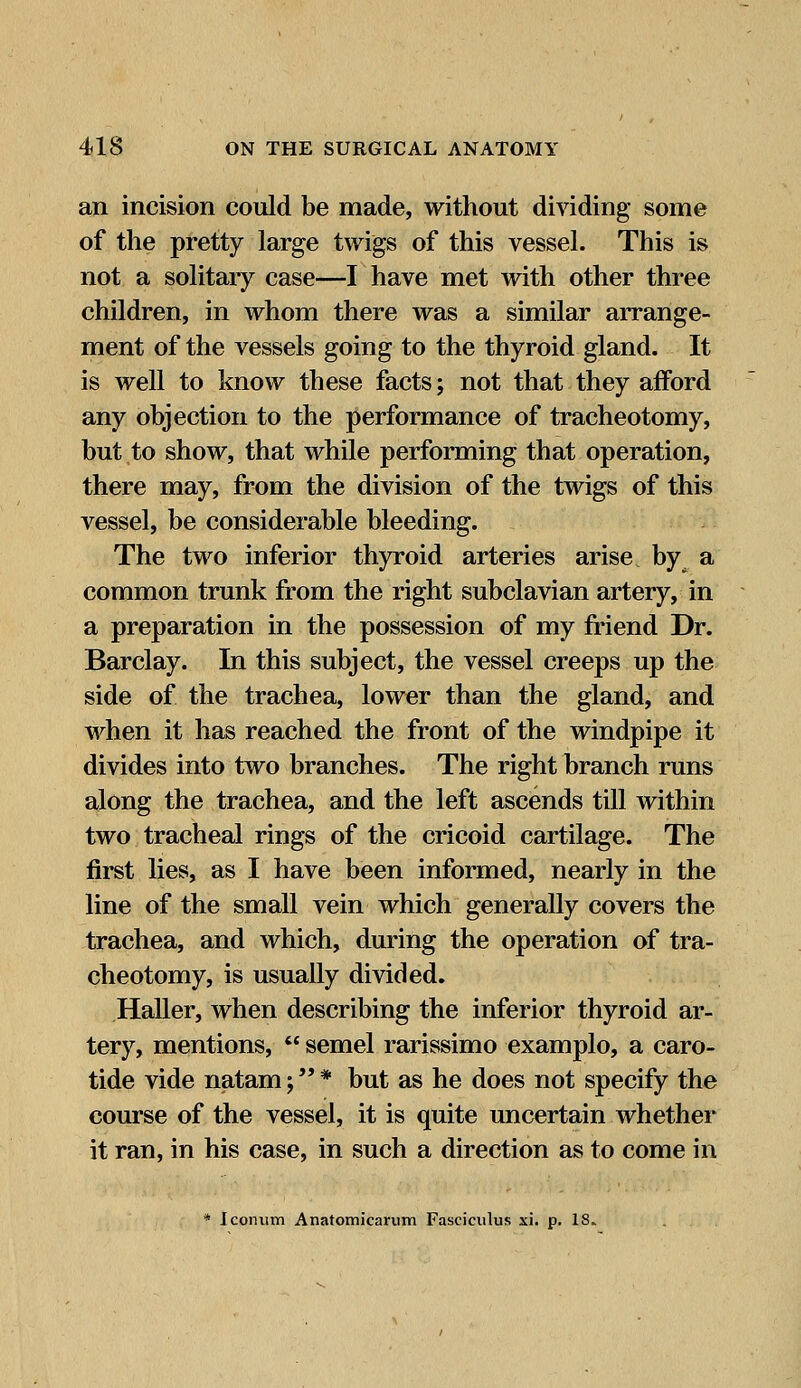 an incision could be made, without dividing some of the pretty large twigs of this vessel. This is not a solitary case—I have met with other three children, in whom there was a similar arrange- ment of the vessels going to the thyroid gland. It is well to know these facts; not that they afford any objection to the performance of tracheotomy, but to show, that while performing that operation, there may, from the division of the twigs of this vessel, be considerable bleeding. The two inferior thyroid arteries arise by a common trunk from the right subclavian artery, in a preparation in the possession of my friend Dr. Barclay. In this subject, the vessel creeps up the side of the trachea, lower than the gland, and when it has reached the front of the windpipe it divides into two branches. The right branch runs along the trachea, and the left ascends till within two tracheal rings of the cricoid cartilage. The first lies, as I have been informed, nearly in the line of the small vein which generally covers the trachea, and which, during the operation of tra- cheotomy, is usually divided. Haller, when describing the inferior thyroid ar- tery, mentions,  semel rarissimo examplo, a caro- tide vide natam;* but as he does not specify the course of the vessel, it is quite uncertain whether it ran, in his case, in such a direction as to come in * Iconum Anatomicarum Fasciculus xi. p. IS-