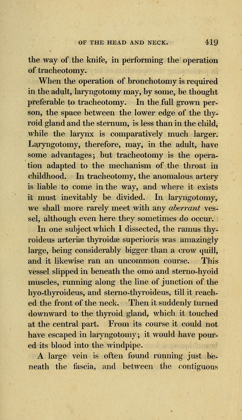 the way of the knife, in performing the operation of tracheotomy. When the operation of bronchotomy is required in the adult, laryngotomy may, by some, be thought preferable to tracheotomy. In the full grown per- son, the space between the lower edge of the thy- roid gland and the sternum, is less than in the child, while the larynx is comparatively much larger. Laryngotomy, therefore, may, in the adult, have some advantages; but tracheotomy is the opera- tion adapted to the mechanism of the throat in childhood. In tracheotomy, the anomalous artery is liable to come in the way, and where it exists it must inevitably be divided. In laryngotomy, we shall more rarely meet with any aberrant ves- sel, although even here they sometimes do occur. In one subject which I dissected, the ramus thy- roideus arterise thyroidse superioris was amazingly large, being considerably bigger than a crow quill, and it likewise ran an uncommon course. This vessel slipped in beneath the omo and sterno-hyoid muscles, running along the line of junction of the hyo-thyroideus, and sterno-thyroideus, till it reach- ed the front of the neck. Then it suddenly turned downward to the thyroid gland, which it touched at the central part. From its course it could not have escaped in laryngotomy; it would have pour- ed its blood into the windpipe. A large vein is often found running just be- neath the fascia, and between the contiguous