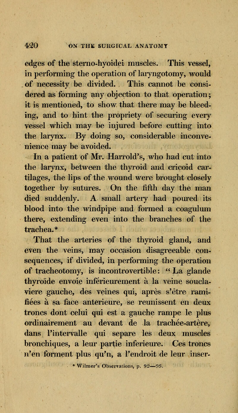 edges of the sterno-hyoidei muscles. This vessel, in performing the operation of laryngotomy, would of necessity be divided. , This cannot be consi- dered as forming any objection to that operation; it is mentioned, to show that there may be bleed- ing, and to hint the propriety of securing every vessel which may be injured before cutting into the larynx. By doing so, considerable inconve- nience may be avoided. In a patient of Mr. Harrold's, who had cut into the larynx, between the thyroid and cricoid car- tilages, the lips of the wound were brought closely together by sutures. On the fifth day the man died suddenly. A small artery had poured its blood into the windpipe and formed a coagulum there, extending even into the branches of the trachea.* That the arteries of the thyroid gland, and even the veins, may occasion disagreeable con- sequences, if divided, in performing the operation of tracheotomy, is incontrovertible: La glande thyroide envoie inferieurement a la veine soucla- viere gauche, des veines qui, apres s'etre rami- fiees a sa face anterieure, se reunissent en deux troncs dont celui qui est a gauche rampe le plus ordinairement au devant de la trachee-artere, dans Pintervalle qui separe les deux muscles bronchiques, a leur partie inferieure. Ces troncs n'en forment plus qu'n, a Fendroit de leur inser- • Wilmer's Observations, p. 92—9S.