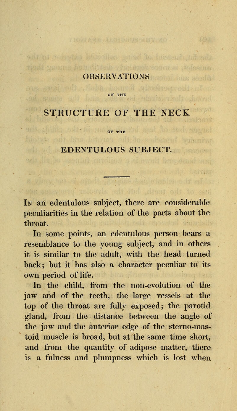 OBSERVATIONS STRUCTURE OF THE NECK EDENTULOUS SUBJECT. In an edentulous subject, there are considerable peculiarities in the relation of the parts about the throat. In some points, an edentulous person bears a resemblance to the young subject, and in others it is similar to the adult, with the head turned back; but it has also a character peculiar to its own period of life. In the child, from the non-evolution of the jaw and of the teeth, the large vessels at the top of the throat are fully exposed; the parotid gland, from the distance between the angle of the jaw and the anterior edge of the sterno-mas- toid muscle is broad, but at the same time short, and from the quantity of adipose matter, there is a fulness and plumpness which is lost when