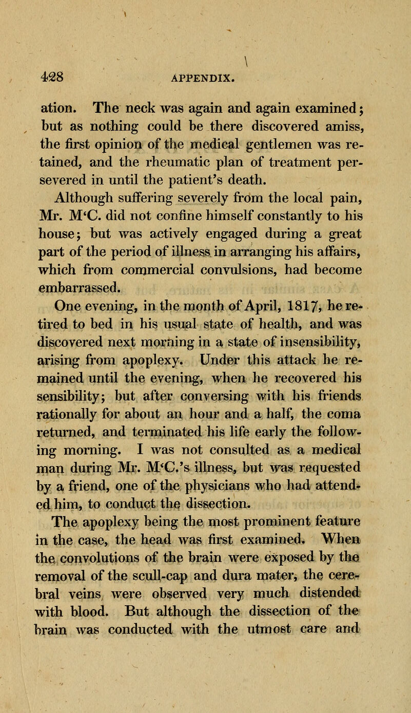 \ 428 APPENDIX. ation. The neck was again and again examined; but as nothing could be there discovered amiss, the first opinion of the medical gentlemen was re- tained, and the rheumatic plan of treatment per- severed in until the patient's death. Although suffering severely from the local pain, Mr. M'C. did not confine himself constantly to his house; but was actively engaged during a great part of the period of illness in arranging his affairs, which from commercial convulsions, had become embarrassed. One evening, in the month of April, 1817, here- tired to bed in his usual state of health, and was discovered next morning in a state of insensibility, arising from apoplexy. Under this attack he re- mained until the evening, when he recovered his sensibility; but after conversing with his friends rationally for about an hour and a half, the coma returned, and terminated his life early the follow- ing morning. I was not consulted as a medical man during Mr. M'C.'s illness, but was requested by a friend, one of the physicians who had attend- ed him, to conduct the dissection. The apoplexy being the most prominent feature in the case, the head was first examined^ When the convolutions of the brain were exposed by the removal of the scull-cap and dura mater, the cere- bral veins were observed very much distended with blood. But although the dissection of the brain was conducted with the utmost care and