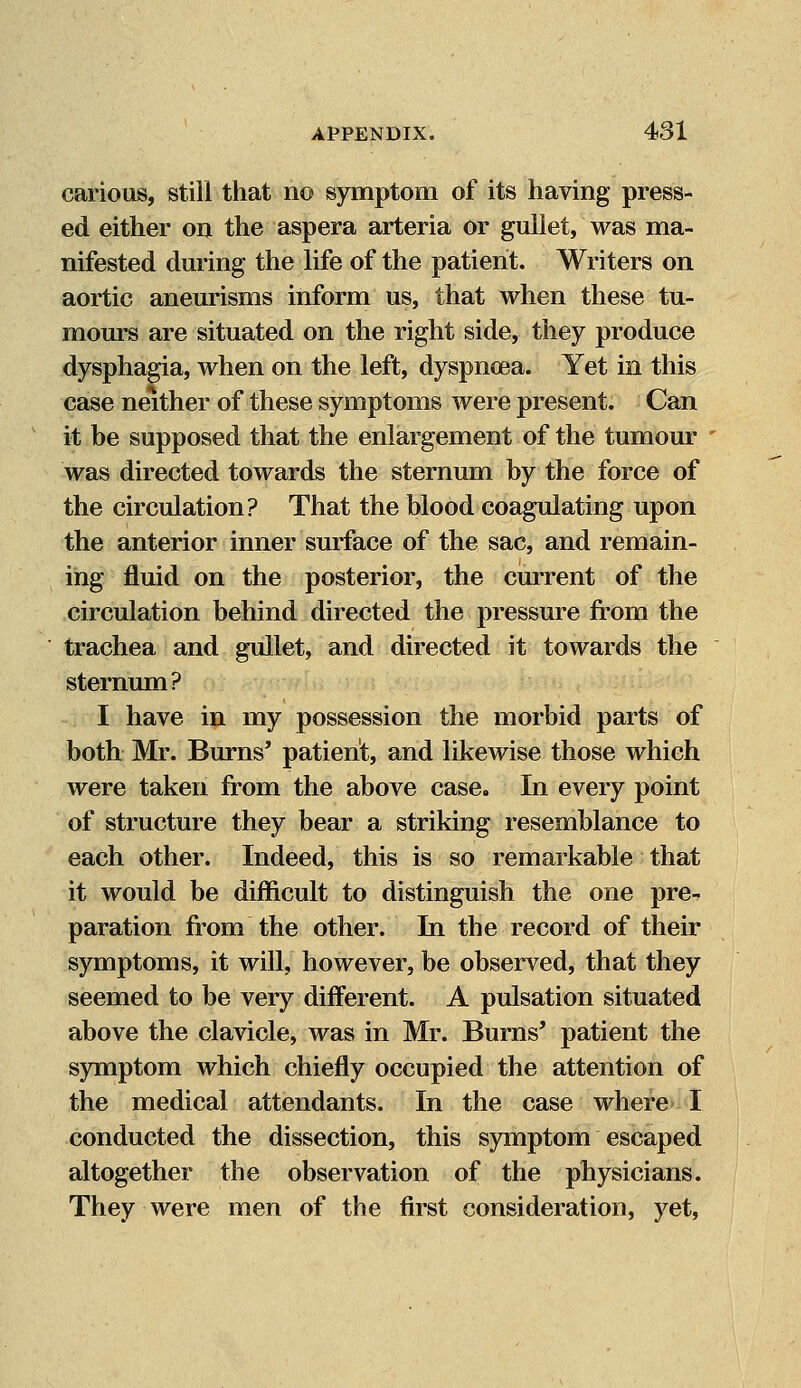 carious, still that no symptom of its having press- ed either on the aspera arteria or gullet, was ma- nifested during the life of the patient. Writers on aortic aneurisms inform us, that when these tu- mours are situated on the right side, they produce dysphagia, when on the left, dyspnoea. Yet in this case neither of these symptoms were present. Can it be supposed that the enlargement of the tumour was directed towards the sternum by the force of the circulation? That the blood coagulating upon the anterior inner surface of the sac, and remain- ing fluid on the posterior, the current of the circulation behind directed the pressure from the trachea and gullet, and directed it towards the sternum? I have in my possession the morbid parts of both Mr. Burns' patient, and likewise those which were taken from the above case. In every point of structure they bear a striking resemblance to each other. Indeed, this is so remarkable that it would be difficult to distinguish the one pre- paration from the other. In the record of their symptoms, it will, however, be observed, that they seemed to be very different. A pulsation situated above the clavicle, was in Mr. Burns' patient the symptom which chiefly occupied the attention of the medical attendants. In the case where I conducted the dissection, this symptom escaped altogether the observation of the physicians. They were men of the first consideration, yet,