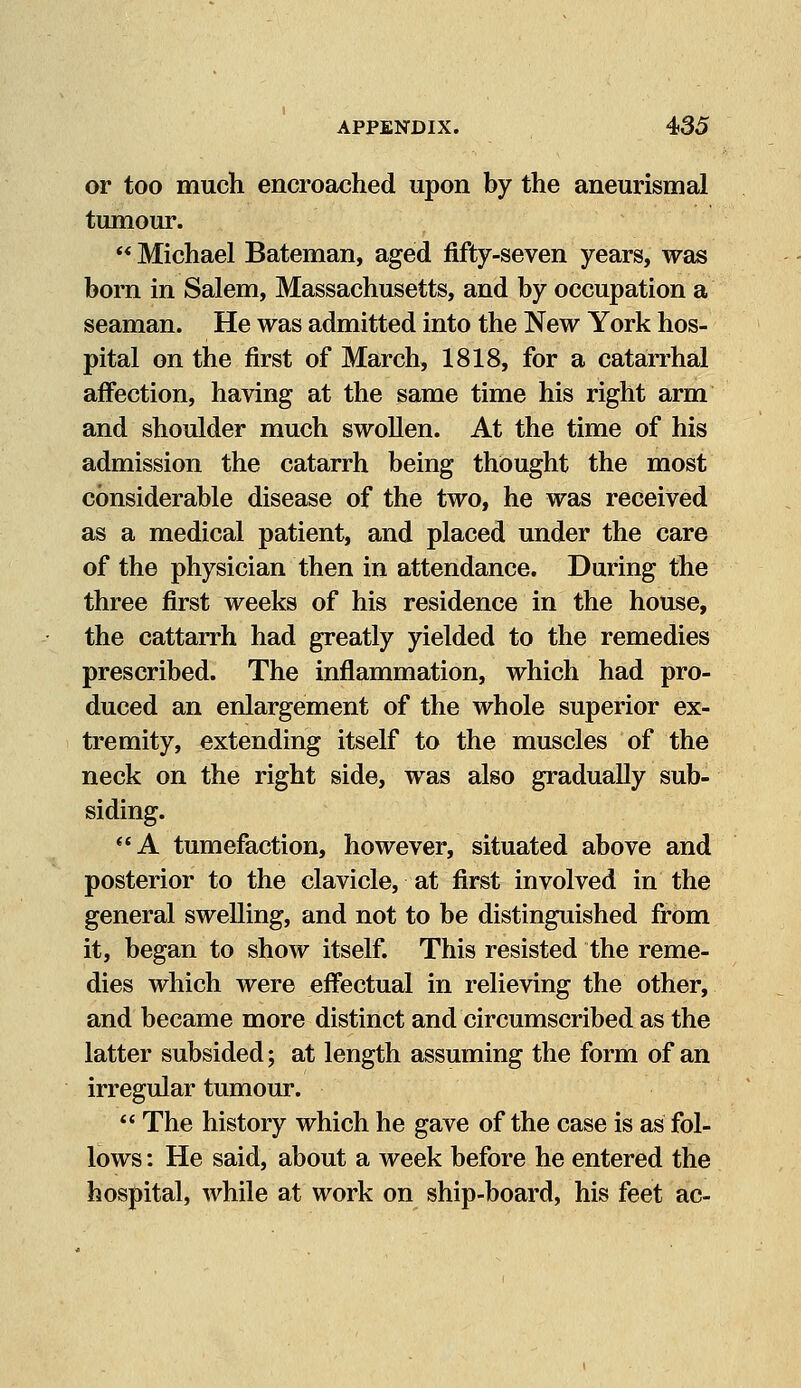 or too much encroached upon by the aneurismal tumour.  Michael Bateman, aged fifty-seven years, was born in Salem, Massachusetts, and by occupation a seaman. He was admitted into the New York hos- pital on the first of March, 1818, for a catarrhal affection, having at the same time his right arm and shoulder much swollen. At the time of his admission the catarrh being thought the most considerable disease of the two, he was received as a medical patient, and placed under the care of the physician then in attendance. During the three first weeks of his residence in the house, the cattarrh had greatly yielded to the remedies prescribed. The inflammation, which had pro- duced an enlargement of the whole superior ex- tremity, extending itself to the muscles of the neck on the right side, was also gradually sub- siding. A tumefaction, however, situated above and posterior to the clavicle, at first involved in the general swelling, and not to be distinguished from it, began to show itself. This resisted the reme- dies which were effectual in relieving the other, and became more distinct and circumscribed as the latter subsided; at length assuming the form of an irregular tumour.  The history which he gave of the case is as fol- lows : He said, about a week before he entered the hospital, while at work on ship-board, his feet ac-