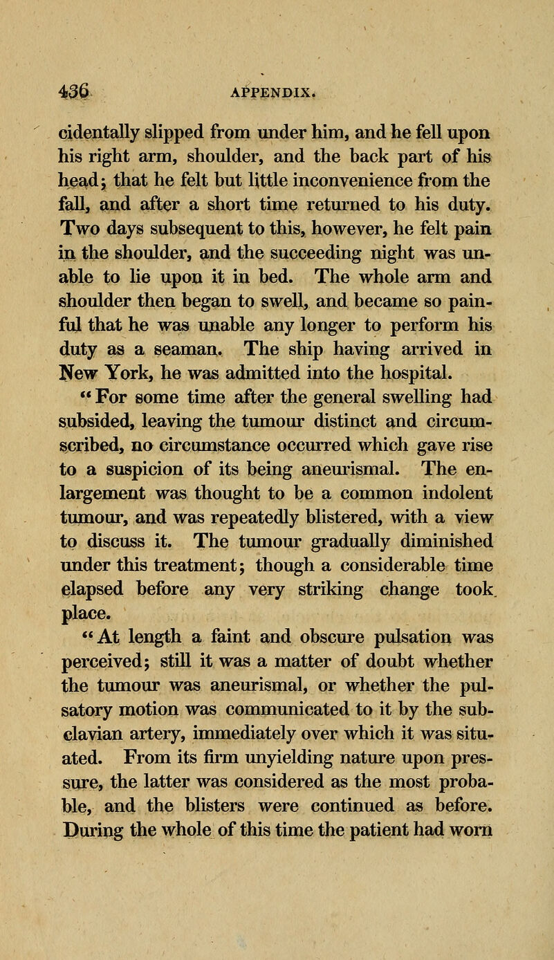 cidentally slipped from under him, and he fell upon his right arm, shoulder, and the back part of his head j that he felt but little inconvenience from the fall, and after a short time returned to his duty. Two days subsequent to this, however, he felt pain in the shoulder, and the succeeding night was un- able to lie upon it in bed. The whole arm and shoulder then began to swell, and became so pain- ful that he was unable any longer to perform his duty as a seaman. The ship having arrived in New York, he was admitted into the hospital.  For some time after the general swelling had subsided, leaving the tumour distinct and circum- scribed, no circumstance occurred which gave rise to a suspicion of its being aneurismal. The en- largement was thought to be a common indolent tumour, and was repeatedly blistered, with a view to discuss it. The tumour gradually diminished under this treatment; though a considerable time elapsed before any very striking change took, place. At length a faint and obscure pulsation was perceived; still it was a matter of doubt whether the tumour was aneurismal, or whether the pul- satory motion was communicated to it by the sub- clavian artery, immediately over which it was situ- ated. From its firm unyielding nature upon pres- sure, the latter was considered as the most proba- ble, and the blisters were continued as before. During the whole of this time the patient had worn