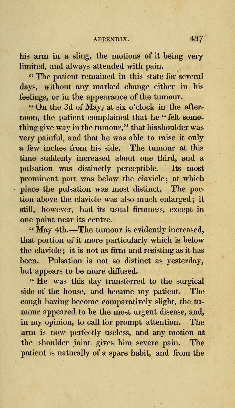 his arm in a sling, the motions of it being very limited, and always attended with pain.  The patient remained in this state for several days, without any marked change either in his feelings, or in the appearance of the tumour.  On the 3d of May, at six o'clock in the after- noon, the patient complained that he  felt some- thing give way in the tumour, that his shoulder was very painful, and that he was able to raise it only a few inches from his side. The tumour at this time suddenly increased about one third, and a pulsation was distinctly perceptible. Its most prominent part was below the clavicle; at which place the pulsation was most distinct. The por- tion above the clavicle was also much enlarged; it still, however, had its usual firmness, except in one point near its centre.  May 4th.—The tumour is evidently increased, that portion of it more particularly which is below the clavicle; it is not as firm and resisting as it has been. Pulsation is not so distinct as yesterday, but appears to be more diffused.  He was this day transferred to the surgical side of the house, and became my patient. The cough having become comparatively slight, the tu- mour appeared to be the most urgent disease, and, in my opinion, to call for prompt attention. The arm is now perfectly useless, and any motion at the shoulder joint gives him severe pain. The patient is naturally of a spare habit, and from the