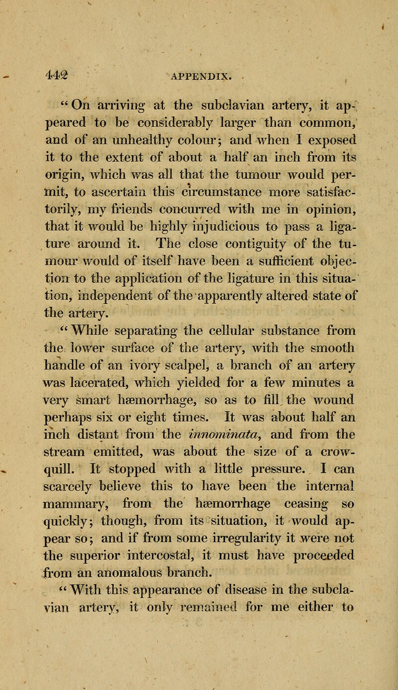 44£ APPENDIX. •  On arriving at the subclavian artery, it ap- peared to be considerably larger than common, and of an unhealthy colour; and when I exposed it to the extent of about a half an inch from its origin, which was all that the tumour would per- mit, to ascertain this circumstance more satisfac- torily, my friends concurred with me in opinion, that it would be highly injudicious to pass a liga- ture around it. The close contiguity of the tu- mour would of itself have been a sufficient objec- tion to the application of the ligature in this situa- tion, independent of the apparently altered state of the artery. While separating the cellular substance from the lower surface of the artery, with the smooth handle of an ivory scalpel, a branch of an artery was lacerated, which yielded for a few minutes a very smart haemorrhage, so as to fill, the wound perhaps six or eight times. It was about half an inch distant from the innominata, and from the stream emitted, was about the size of a crow- quill. It stopped with a little pressure. I can scarcely believe this to have been the internal mammary;, from the haemorrhage ceasing so quickly; though, from its situation, it would ap- pear so; and if from some irregularity it were not the superior intercostal, it must have proceeded from an anomalous branch. With this appearance of disease in the subcla- vian artery, it only remained for me either to