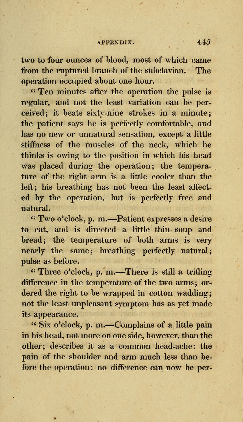 two to four ounces of blood, most of which came from the ruptured branch of the subclavian. The operation occupied about one hour.  Ten minutes after the operation the pulse is regular, and not the least variation can be per- ceived; it beats sixty-nine strokes in a minute; the patient says he is perfectly comfortable, and has no new or unnatural sensation, except a little stiffness of the muscles of the neck, which he thinks is owing to the position in which his head was placed during the operation; the tempera- ture of the right arm is a little cooler than the left; his breathing has not been the least affect- ed by the operation, but is perfectly free and natural.  Two o'clock, p. m.—Patient expresses a desire to eat, and is directed a little thin soup and bread; the temperature of both arms is very nearly the same; breathing perfectly natural; pulse as before. w Three o'clock, p. m.—There is still a trifling difference in the temperature of the two arms; or- dered the right to be wrapped in cotton wadding; not the least unpleasant symptom has as yet made its appearance.  Six o'clock, p. m.—Complains of a little pain in his head, not more on one side, however, than the other; describes it as a common head-ache: the pain of the shoulder and arm much less than be- fore the operation: no difference can now be per-