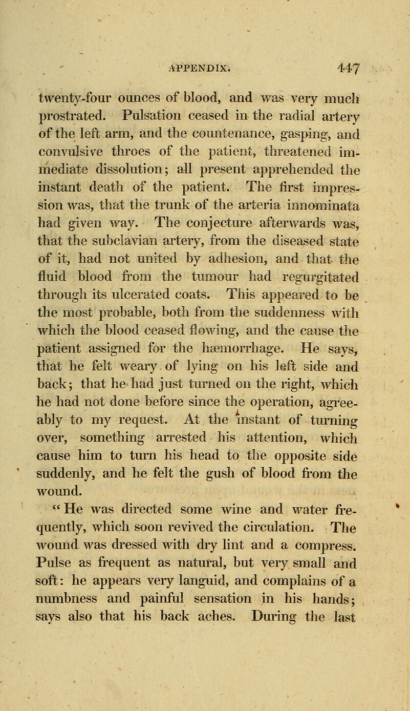 twenty-four ounces of blood, and was very much prostrated. Pulsation ceased in the radial artery of the left arm, and the countenance, gasping, and convulsive throes of the patient, threatened im- mediate dissolution; all present apprehended the instant death of the patient. The first impres- sion was, that the trunk of the arteria innominata had given way. The conjecture afterwards was, that the subclavian artery, from the diseased state of it, had not united by adhesion, and that the fluid blood from the tumour had regurgitated through its ulcerated coats. This appeared to be the most probable, both from the suddenness with which the blood ceased flowing, and the cause the patient assigned for the haemorrhage. He says, that he felt weary of lying on his left side and back; that he had just turned on the right, which he had not done before since the operation, agree- ably to my request. At the instant of turning over, something arrested his attention, which cause him to turn his head to the opposite side suddenly, and he felt the gush of blood from the wound.  He was directed some wine and water fre- quently, which soon revived the circulation. The wound was dressed with dry lint and a compress. Pulse as frequent as natural, but very small and soft: he appears very languid, and complains of a numbness and painful sensation in his hands; says also that his back aches. During the last