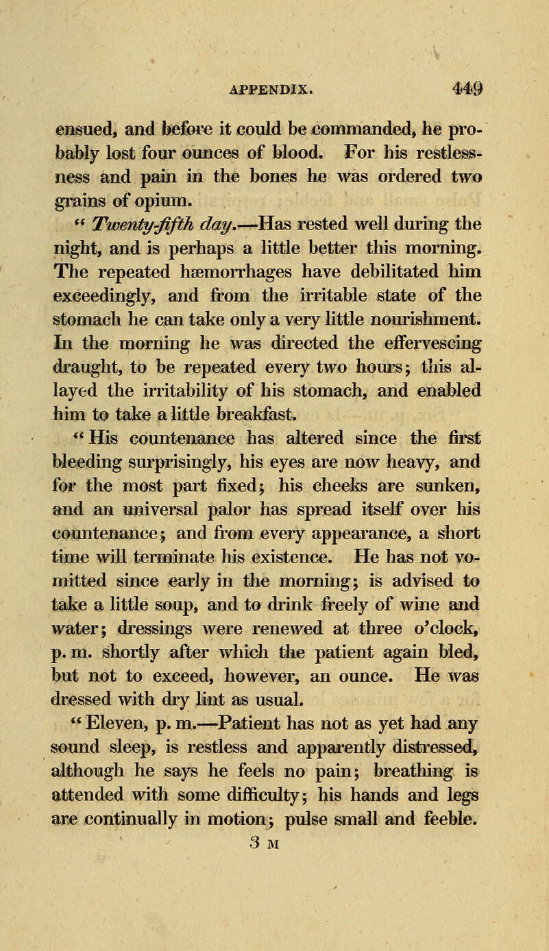 ensued, and before it could be commanded, he pro- bably lost four ounces of blood. For his restless- ness and pain in the bones he was ordered two grains of opium.  Twenty-fifth day.—Has rested well during the night, and is perhaps a little better this morning. The repeated haemorrhages have debilitated him exceedingly, and from the irritable state of the stomach he can take only a very little nourishment. In the morning he was directed the effervescing draught, to be repeated every two hours; this al- layed the irritability of his stomach, and enabled him to take a little breakfast. His countenance has altered since the first bleeding surprisingly, his eyes are now heavy, and for the most part fixed; his cheeks are sunken, and an universal palor has spread itself over his countenance; and from every appearance, a short time will terminate his existence. He has not vo- mitted since early in the morning; is advised to take a little soup, and to drink freely of wine and water; dressings were renewed at three o'clock, p.m. shortly after which the patient again bled, but not to exceed, however, an ounce. He was dressed with dry lint as usual.  Eleven, p. m.—Patient has not as yet had any sound sleep, is restless and apparently distressed, although he says he feels no pain; breathing is attended with some difficulty; his hands and legs are continually in motion; pulse small and feeble. 3 M