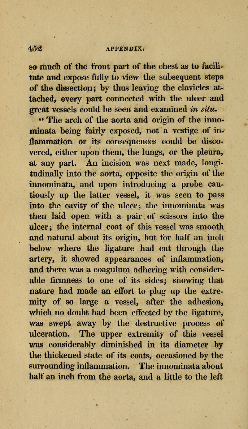 so mudh of the front part of the chest as to facili- tate and expose fully to view the subsequent steps of the dissection 5 by thus leaving the clavicles at- tached, every part connected with the nicer and great vessels could be seen and examined in situ.  The arch of the aorta and origin of the inno- minata being fairly exposed, not a vestige of in- flammation or its consequences could be disco- vered, either upon them, the lungs, or the pleura, at any part. An incision was next made, longi- tudinally into the aorta, Opposite the origin of the innominata, and upon introducing a probe cau- tiously up the latter vessel, it was seen to pass into the cavity of the ulcer; the innominata was then laid open with a pair, of scissors into the ulcer; the internal coat of this vessel was smooth and natural about its origin, but for half an inch below where the ligature had cut through the artery, it showed appearances of inflammation, and there was a coagulum adhering with consider- able firmness to one of its sides; showing that nature had made an effort to plug up the extre- mity of so large a vessel, after the adhesion, which no doubt had been effected by the ligature, was swept away by the destructive process of ulceration. The upper extremity of this vessel was considerably diminished in its diameter by the thickened state of its coats, occasioned by the surrounding inflammation. The innominata about half an inch from the aorta, and a little to the left