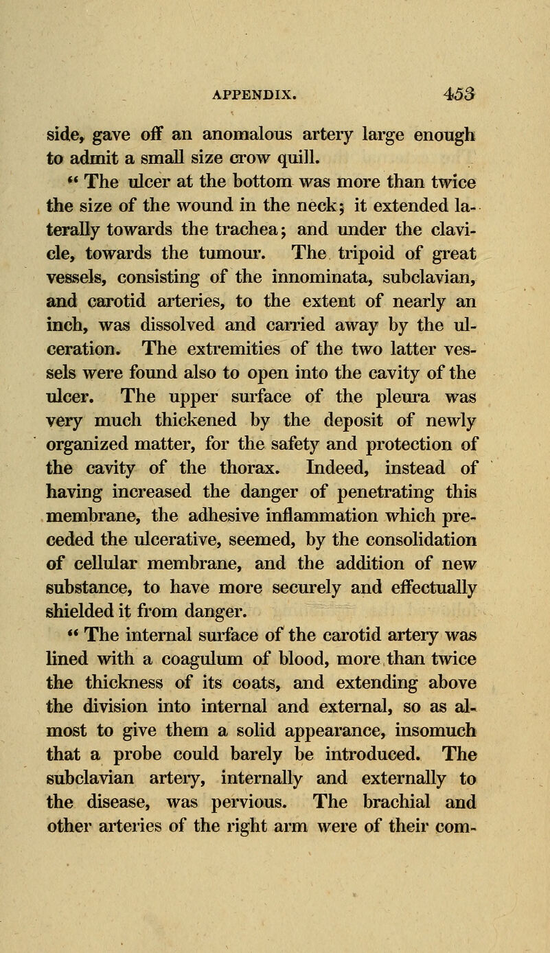 side, gave off an anomalous artery large enough to admit a small size crow quill.  The ulcer at the bottom was more than twice the size of the wound in the neck; it extended la- terally towards the trachea; and under the clavi- cle, towards the tumour. The tripoid of great vessels, consisting of the innominata, subclavian, and carotid arteries, to the extent of nearly an inch, was dissolved and carried away by the ul- ceration. The extremities of the two latter ves- sels were found also to open into the cavity of the ulcer. The upper surface of the pleura was very much thickened by the deposit of newly organized matter, for the safety and protection of the cavity of the thorax. Indeed, instead of having increased the danger of penetrating this membrane, the adhesive inflammation which pre- ceded the ulcerative, seemed, by the consolidation of cellular membrane, and the addition of new substance, to have more securely and effectually shielded it from danger. '* The internal surface of the carotid artery was lined with a coagulum of blood, more than twice the thickness of its coats, and extending above the division into internal and external, so as al- most to give them a solid appearance, insomuch that a probe could barely be introduced. The subclavian artery, internally and externally to the disease, was pervious. The brachial and other arteries of the right arm were of their com-