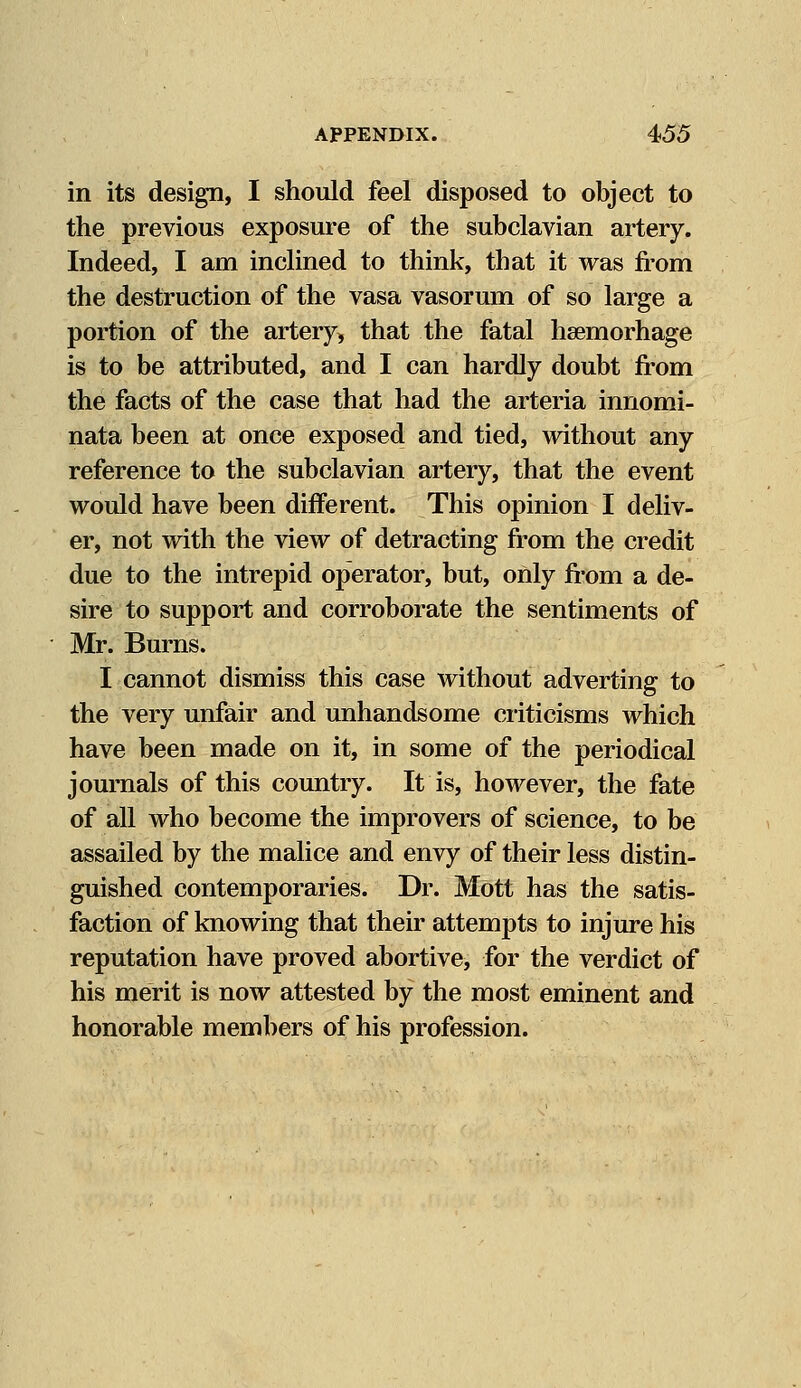 in its design, I should feel disposed to object to the previous exposure of the subclavian artery. Indeed, I am inclined to think, that it was from the destruction of the vasa vasorum of so large a portion of the artery, that the fatal hsemorhage is to be attributed, and I can hardly doubt from the facts of the case that had the arteria innomi- nata been at once exposed and tied, without any reference to the subclavian artery, that the event would have been different. This opinion I deliv- er, not with the view of detracting from the credit due to the intrepid operator, but, only from a de- sire to support and corroborate the sentiments of Mr. Burns. I cannot dismiss this case without adverting to the very unfair and unhandsome criticisms which have been made on it, in some of the periodical journals of this country. It is, however, the fate of all who become the improvers of science, to be assailed by the malice and envy of their less distin- guished contemporaries. Dr. Mott has the satis- faction of knowing that their attempts to injure his reputation have proved abortive, for the verdict of his merit is now attested by the most eminent and honorable members of his profession.