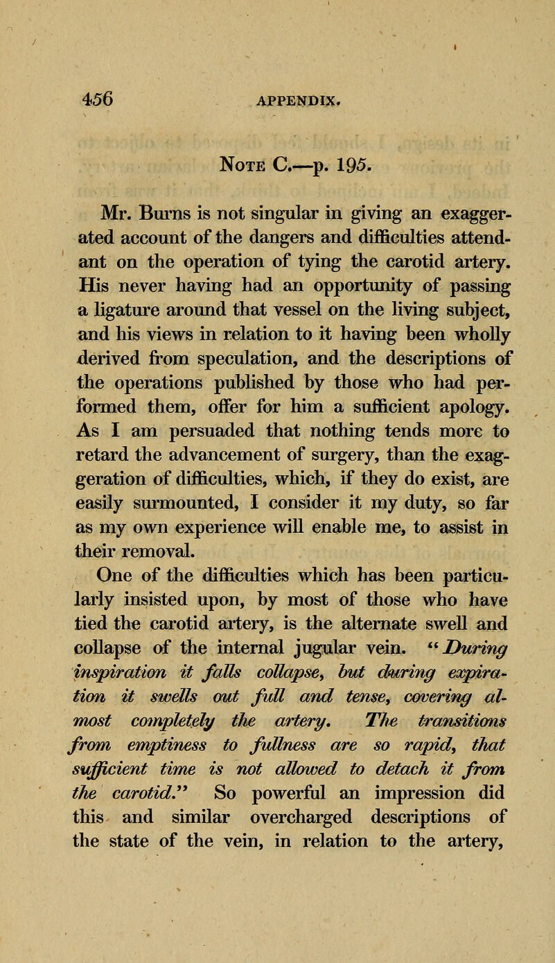 Note C.—p. 195. Mr. Burns is not singular in giving an exagger- ated account of the dangers and difficulties attend- ant on the operation of tying the carotid artery. His never having had an opportunity of passing a ligature around that vessel on the living subject, and his views in relation to it having been wholly derived from speculation, and the descriptions of the operations published by those who had per- formed them, offer for him a sufficient apology. As I am persuaded that nothing tends more to retard the advancement of surgery, than the exag- geration of difficulties, which, if they do exist, are easily surmounted, I consider it my duty, so far as my own experience will enable me, to assist in their removal. One of the difficulties which has been particu- larly insisted upon, by most of those who have tied the carotid artery, is the alternate swell and collapse of the internal jugular vein. During inspiration it falls collapse, hut during expira- tion it swells out full and tense, covering al- most completely the artery. The transitions from emptiness to fullness are so rapid, that sufficient time is not allowed to detach it from the carotid. So powerful an impression did this and similar overcharged descriptions of the state of the vein, in relation to the artery,