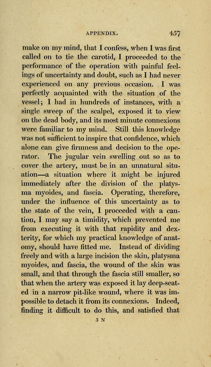 make on my mind, that I confess, when I was first called on to tie the carotid, I proceeded to the performance of the operation with painful feel- ings of uncertainty and doubt, such as I had never experienced on any previous occasion. I was perfectly acquainted with the situation of the vessel; I had in hundreds of instances, with a single sweep of the scalpel, exposed it to view on the dead body, and its most minute connexions were familiar to my mind. Still this knowledge was not sufficient to inspire that confidence, which alone can give firmness and decision to the ope- rator. The jugular vein swelling out so as to cover the artery, must be in an unnatural situ- ation—a situation where it might be injured immediately after the division of the platys- ma myoides, and fascia. Operating, therefore, under the influence of this uncertainty as to the state of the vein, I proceeded with a cau- tion, I may say a timidity, which prevented me from executing it with that rapidity and dex- terity, for which my practical knowledge of anat- omy, should have fitted me. Instead of dividing freely and with a large incision the skin, platysma myoides, and fascia, the wound of the skin was small, and that through the fascia still smaller, so that when the artery was exposed it lay deep-seat- ed in a narrow pit-like wound, where it was im- possible to detach it from its connexions. Indeed, finding it difficult to do this, and satisfied that 3 N